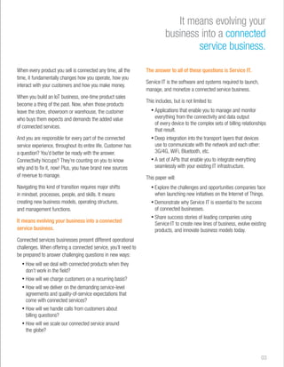 When every product you sell is connected any time, all the 
time, it fundamentally changes how you operate, how you 
interact with your customers and how you make money. 
When you build an IoT business, one-time product sales 
become a thing of the past. Now, when those products 
leave the store, showroom or warehouse, the customer 
who buys them expects and demands the added value 
of connected services. 
And you are responsible for every part of the connected 
service experience, throughout its entire life. Customer has 
a question? You’d better be ready with the answer. 
Connectivity hiccups? They’re counting on you to know 
why and to fix it, now! Plus, you have brand new sources 
of revenue to manage. 
Navigating this kind of transition requires major shifts 
in mindset, processes, people, and skills. It means 
creating new business models, operating structures, 
and management functions. 
It means evolving your business into a connected 
service business. 
Connected services businesses present different operational 
challenges. When offering a connected service, you’ll need to 
be prepared to answer challenging questions in new ways: 
• How will we deal with connected products when they 
don’t work in the field? 
• How will we charge customers on a recurring basis? 
• How will we deliver on the demanding service-level 
agreements and quality-of-service expectations that 
come with connected services? 
• How will we handle calls from customers about 
billing questions? 
• How will we scale our connected service around 
the globe? 
It means evolving your 
business into a connected 
service business. 
The answer to all of these questions is Service IT. 
Service IT is the software and systems required to launch, 
manage, and monetize a connected service business. 
This includes, but is not limited to: 
• Applications that enable you to manage and monitor 
everything from the connectivity and data output 
of every device to the complex sets of billing relationships 
that result. 
• Deep integration into the transport layers that devices 
use to communicate with the network and each other: 
3G/4G, WiFi, Bluetooth, etc. 
• A set of APIs that enable you to integrate everything 
seamlessly with your existing IT infrastructure. 
This paper will: 
• Explore the challenges and opportunities companies face 
when launching new initiatives on the Internet of Things. 
• Demonstrate why Service IT is essential to the success 
of connected businesses. 
• Share success stories of leading companies using 
Service IT to create new lines of business, evolve existing 
products, and innovate business models today. 
03 
 