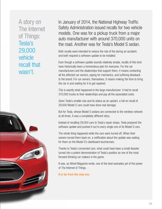 04 
In January of 2014, the National Highway Traffic 
Safety Administration issued recalls for two vehicle 
models. One was for a pickup truck from a major 
auto manufacturer with around 370,000 units on 
the road. Another was for Tesla’s Model S sedan. 
Both recalls were intended to reduce the risk of fire during an accident, 
and both required a software update to be installed. 
Even though a software update sounds relatively simple, recalls of this kind 
have historically been a tremendous pain for everyone. For the car 
manufacturers and the dealerships that support them, it means contacting 
all the affected car owners, paying for mechanics, and suffering blowback 
to the brand. For car owners, themselves, it means making the time to bring 
the car in and waiting for it to get repaired. 
This is exactly what happened to the large manufacturer: it had to recall 
370,000 trucks to their dealerships and pay all the associated costs. 
Given Tesla’s smaller size and its status as an upstart, a full-on recall of 
29,000 Model S cars could have done real damage. 
But for Tesla, whose Model S sedans are connected to the wireless network 
at all times, it was a completely different story. 
Instead of recalling 29,000 cars to Tesla’s repair shops, Tesla prepared the 
software update and pushed it out to every single one of its Model S cars. 
The whole thing happened while the cars were turned off. When their 
owners turned them back on, a notification about the update was waiting 
for them on the Model S’s dashboard touchscreen. 
Thanks to Tesla’s connected cars, what could have been a small disaster 
turned into a potent demonstration of Tesla’s position as one of the most 
forward-thinking car makers in the game. 
It was, as Wired Magazine wrote, one of the best examples yet of the power 
of The Internet of Things. 
It is far from the only one. 
A story on 
The Internet 
of Things: 
Tesla’s 
29,000 
vehicle 
recall that 
wasn’t. 
 