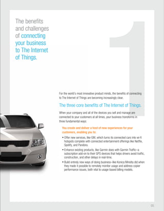 1 
05 
innovative product minds, the benefits of connecting 
to The Internet of Things are becoming increasingly clear. 
The three core benefits of The Internet of Things. 
When your company and all of the devices you sell and manage are 
connected to your customers at all times, your business transforms in 
three fundamental ways: 
You create and deliver a host of new experiences for your 
customers, enabling you to: 
• Offer new services, like GM, which turns its connected cars into wi-fi 
with connected entertainment offerings like Netflix, 
• Enhance existing products, like Garmin does with Garmin Traffic–a 
their GPS devices that helps drivers avoid traffic, 
other delays in real-time. 
• Build entirely new ways of doing business–like Konica Minolta did when 
to remotely monitor usage and address copier 
both vital to usage-based billing models. 
The benefits 
and challenges 
of connecting 
your business 
to The Internet 
of Things. 
For the world’s most innov 
a 
be 
a 
custom 
delive 
y 
lik 
hotspots complete wit 
Spotify, and Pandora. 
prod 
subscription add-on to 
construction, and othe 
way 
they made it possible 
performance issues, b 
 
