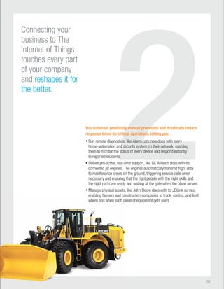 2 You automate previously manual processes and drastically reduce 
response times for critical operations, letting you: 
• Run remote diagnostics, like Alarm.com now does with every 
home-automation and security system on their network, enabling 
them to monitor the status of every device and respond instantly 
to reported incidents. 
• Deliver pro-active, real-time support, like GE Aviation does with its 
connected jet engines. The engines automatically transmit flight data 
to maintenance crews on the ground, triggering service calls when 
necessary and ensuring that the right people with the right skills and 
the right parts are ready and waiting at the gate when the plane arrives. 
• Manage physical assets, like John Deere does with its JDLink service, 
construction companies to track, control, and limit 
piece of equipment gets used. 
06 
enabling farmers and con 
where and when each pie 
Connecting your 
business to The 
Internet of Things 
touches every part 
of your company 
and reshapes it for 
the better. 
 