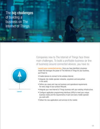 The big challenges 
of building a 
business on The 
Internet of Things. 
Companies new to The Internet of Things face three 
main challenges. To build a profitable business (or line 
of business) around connected devices, you have to: 
Launch your connected service. Once you have identified a business 
model that leverages the power of The Internet of Things for your business, 
you’ll have to: 
• Enable devices to connect to the wireless Internet. 
• Integrate into mobile operator networks, anywhere and everywhere 
in the world. 
• Define use cases and map out business and operational requirements 
for every stage of your product lifecycle. 
• Integrate your new Internet of Things business with your existing infrastructure. 
• Configure application programming interfaces (APIs) to meet your unique 
business needs and the requirements of each and every mobile operator 
you work with. 
• Deliver the new applications and services to the market. 
08 
Launch 
 