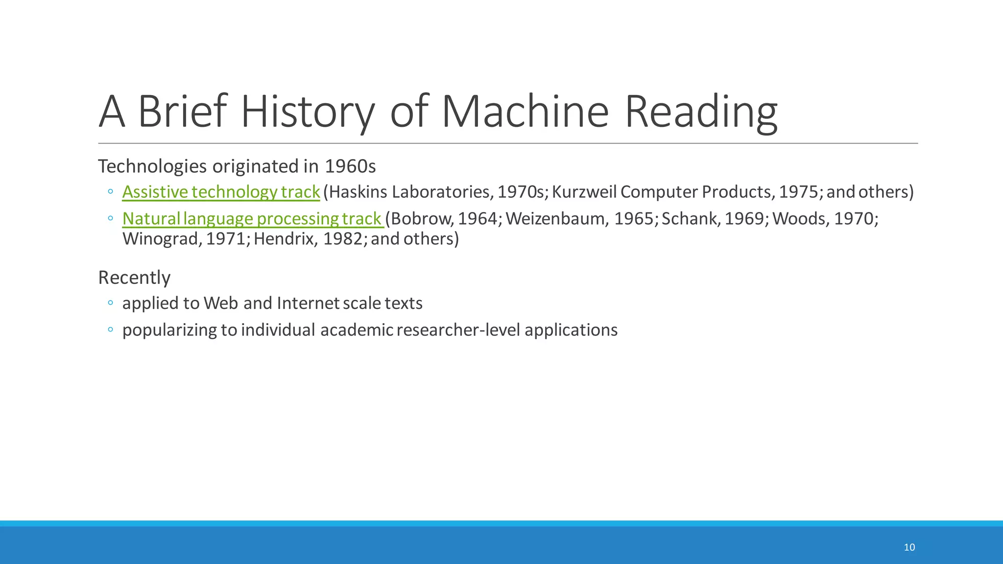 What is Machine Reading? (cont.)
◦ Word frequency counts (and resulting word clouds)
◦ Word searches (and resulting word trees)
◦ Word network analysis (and resulting network graphs)
◦ Word similarity clustering (and resulting 2D and 3D word clusters)
◦ Word proximity clustering (and resulting 2D and 3D word clusters)
◦ Topic modeling or theme/subtheme extraction through unsupervised machine learning
10
 