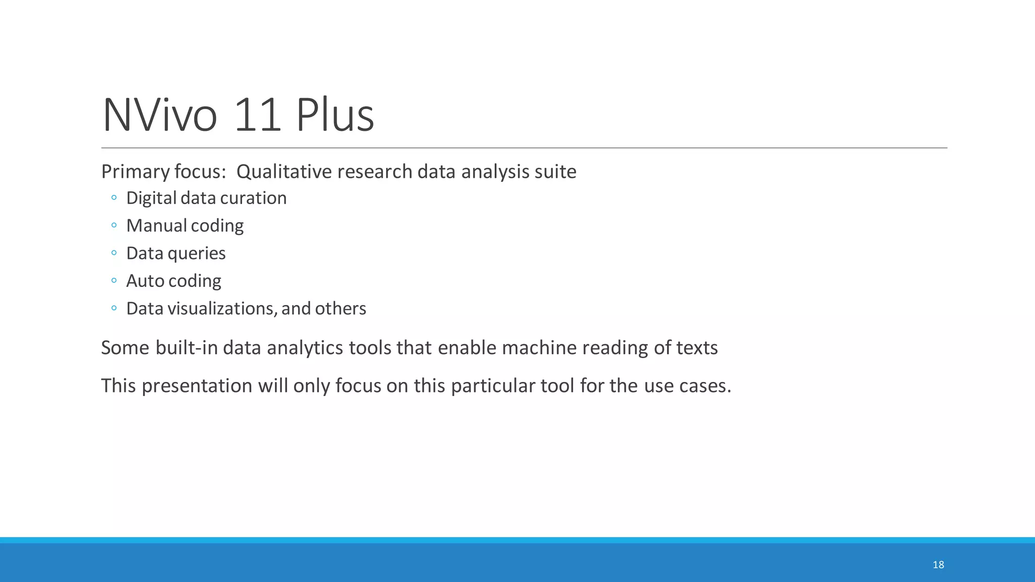 Some Software and Capabilities
Linguistic Inquiry and Word Count (LIWC2015): application of psychometrics and other
constructs across over 100 dimensions; two-plus decades of empirical, lab, and other research;
dictionaries available in multiple languages; customized dictionaries may be applied
AutoMap and NetScenes: extraction of content networks, and others
(http://www.casos.cs.cmu.edu/projects/automap/)
Coh-Metrix (http://cohmetrix.com/)
DICTION (http://www.dictionsoftware.com/)
Latent Semantic Analysis @ CU Boulder (http://lsa.colorado.edu/)
(The presenter has only tried the top two. MS Word has a brief lexical element which enables
the extraction of readability statistics based on the Flesch Reading Ease test and the Flesch-
Kincaid Grade Level test.)
18
 