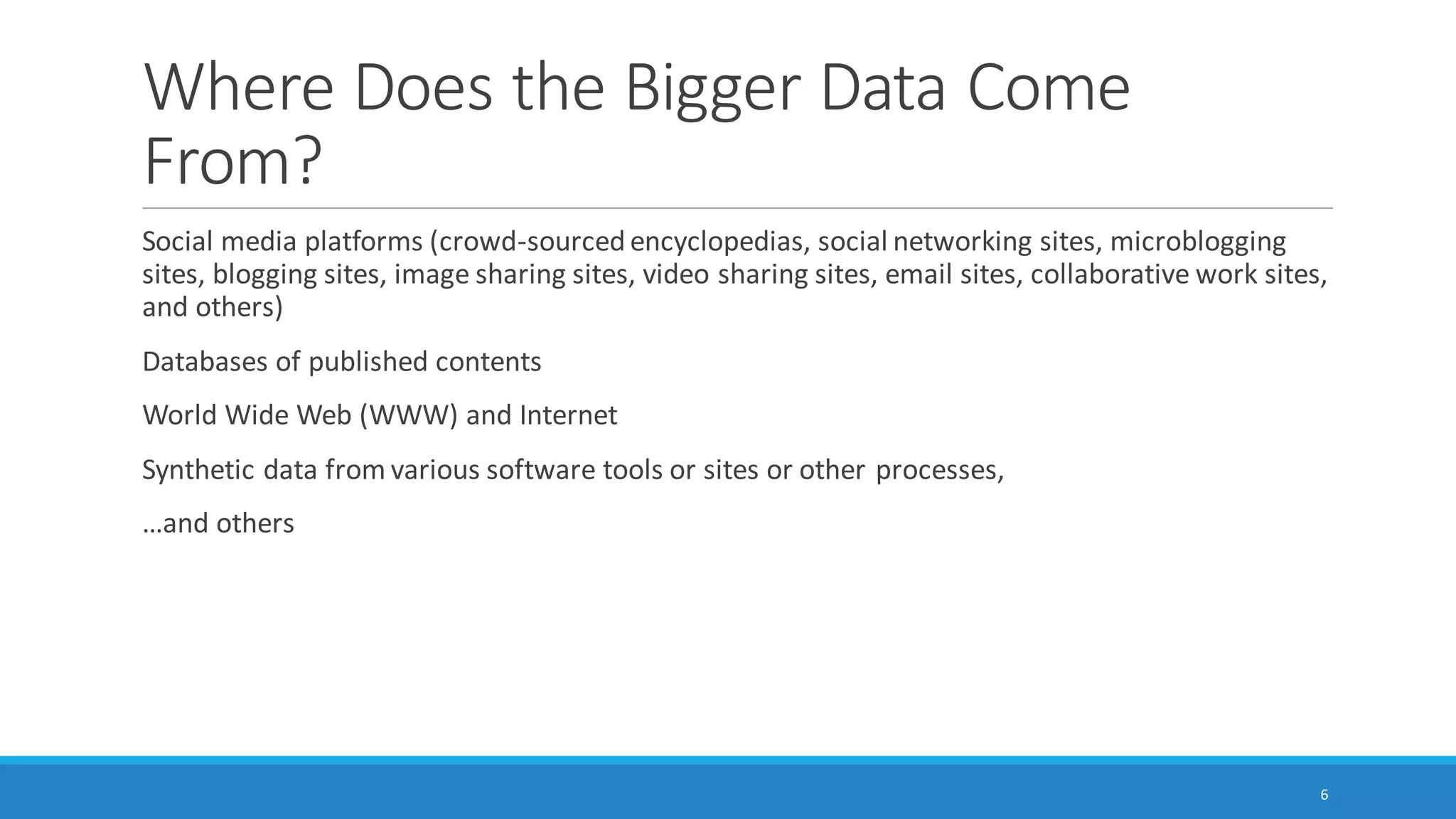 Where Does the “Bigger Data” Come
From?
Social media platforms (crowd-sourced encyclopedias, social networking sites, microblogging
sites, blogging sites, image sharing sites, video sharing sites, email sites, collaborative work sites,
and others)
Databases of published contents
World Wide Web (WWW) and Internet
Synthetic data from various software tools or sites or other processes,
…and others
6
 