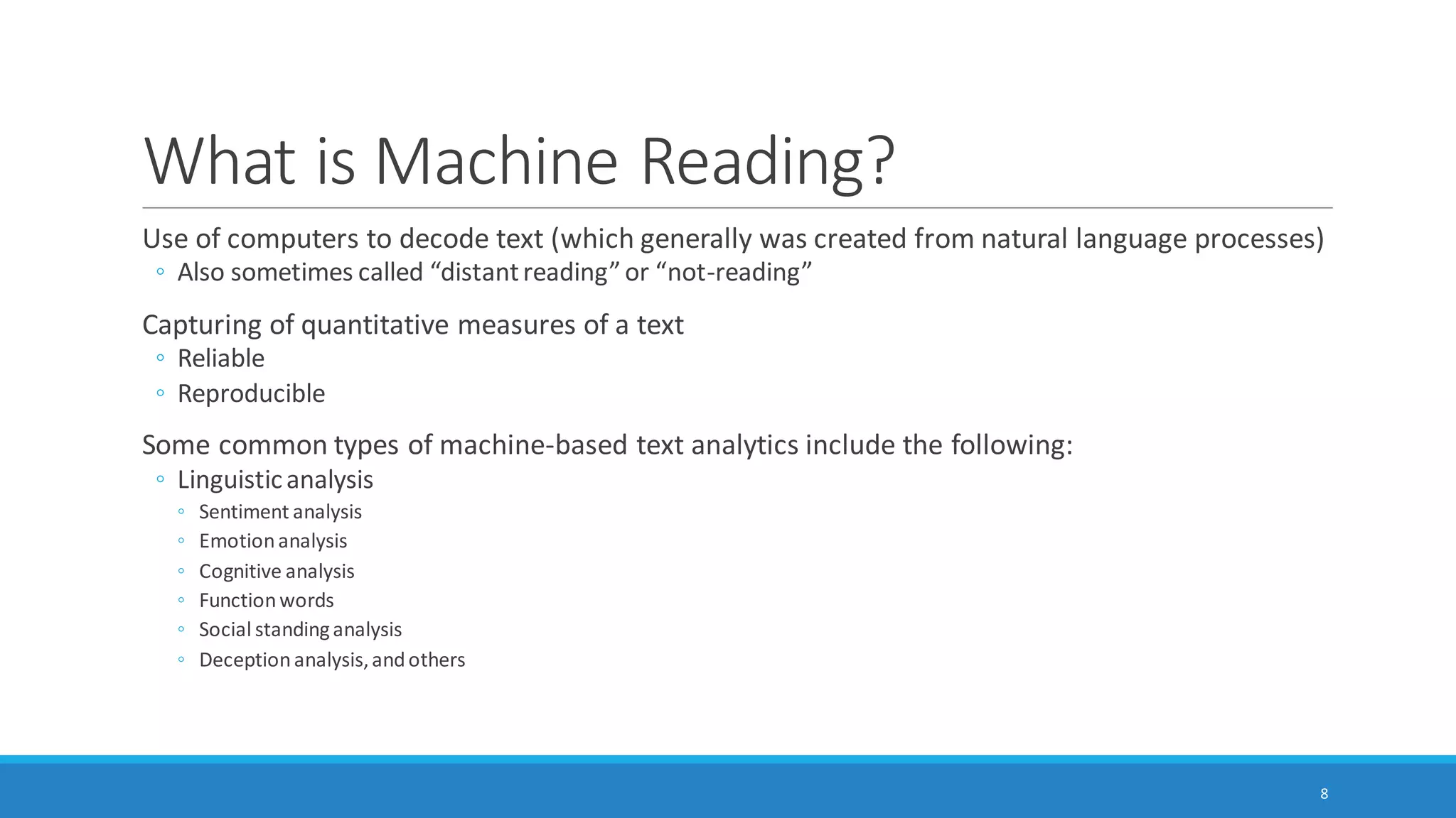What is Machine Reading?
Use of computers to decode text (which generally was created from natural language processes)
◦ Also sometimes called “distant reading” (Moretti, 2000) or “not-reading”
Capturing of quantitative measures of a text
◦ Reliable and consistent, reproducible / repeatable
◦ Patterned
◦ May be generalizable and transferable to other contexts
8
 