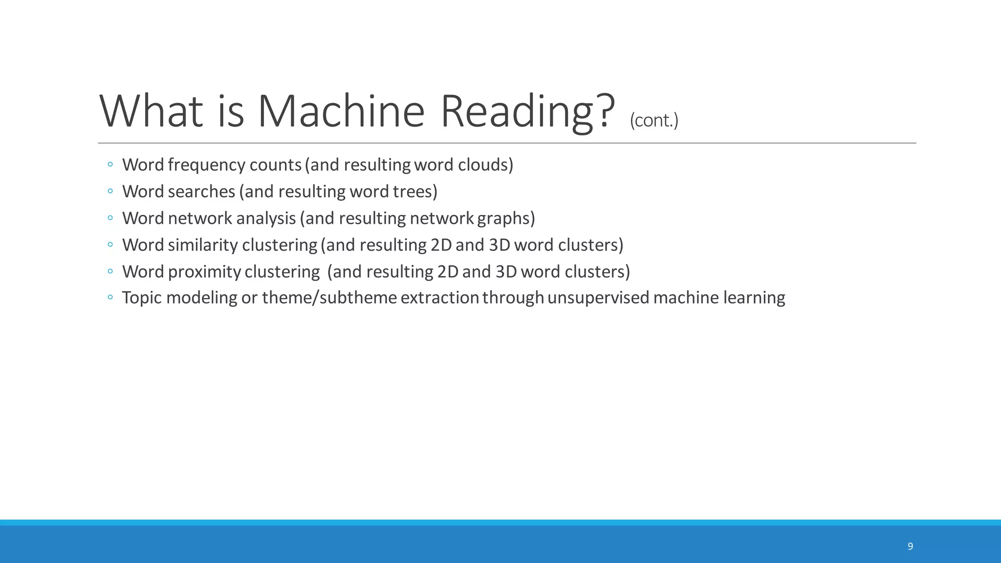 What is Machine Reading? (cont.)
Some common types of machine-based text analytics include the following:
◦ Linguistic analysis (based on word counts of function words, punctuation, and other parts of written
and spoken language)
◦ Style / stylometry
◦ Sentiment analysis
◦ Emotion analysis
◦ Cognitive analysis
◦ Social standing analysis
◦ Deception analysis, and others
9
 