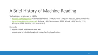 What is Machine Reading? (cont.)
◦ Word frequency counts (and resulting word clouds)
◦ Word searches (and resulting word trees)
◦ Word network analysis (and resulting network graphs)
◦ Word similarity clustering (and resulting 2D and 3D word clusters)
◦ Word proximity clustering (and resulting 2D and 3D word clusters)
◦ Topic modeling or theme/subtheme extraction through unsupervised machine learning
10
 