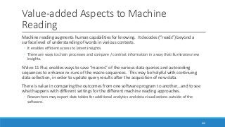 Value-added Aspects to Machine
Reading
Machine reading augments human capabilities for knowing. It decodes (“reads”) beyond a
surface level of understanding of words in various contexts.
◦ It enables efficient access to latent insights.
◦ There are ways to chain processes and compare / contrast information in a way that illuminates new
insights.
NVivo 11 Plus enables ways to save “macros” of the various data queries and autocoding
sequences to enhance re-runs of the macro sequences. This may be helpful with continuing
data collection, in order to update query results after the acquisition of new data.
There is value in comparing the outcomes from one software program to another…and to see
what happens with different settings for the different machine reading approaches.
◦ Researchers may export data tables for additional analytics and data visualizations outside of the
software.
100
 