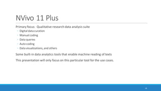 Some Software and Capabilities
Linguistic Inquiry and Word Count (LIWC2015): application of psychometrics and other
constructs across over 100 dimensions; two-plus decades of empirical, lab, and other research;
dictionaries available in multiple languages; customized dictionaries may be applied
AutoMap and NetScenes: extraction of content networks, and others
(http://www.casos.cs.cmu.edu/projects/automap/)
Coh-Metrix (http://cohmetrix.com/)
DICTION (http://www.dictionsoftware.com/)
Latent Semantic Analysis @ CU Boulder (http://lsa.colorado.edu/)
(The presenter has only tried the top two. MS Word has a brief lexical element which enables
the extraction of readability statistics based on the Flesch Reading Ease test and the Flesch-
Kincaid Grade Level test.)
18
 