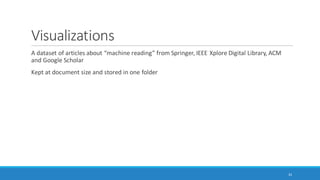 Use Case #1: Topic Modeling and Article
Histograms(latent structure in documents and document / text sets)
Using a computer to read a large amount of articles or contents to extract topics
◦ Can be a “knowledge poor” approach in which no prior information about the domain is applied to the
topic extraction (as in the case of NVivo 11 Plus)
Topic modeling may be used to identify which works should be read using human “close
reading”
◦ Article histograms through theme / subtheme extraction (topic modeling)
◦ Understanding of topics as a finite feature set
◦ Classification of articles by their main named contents
Using a computer to extract themes and sub-themes to understand the general gist of an article
or a text set
Can auto-code at three levels of granularity: sentence, paragraph, and cell (depending on the
structure of the data)
35
 