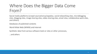 Where Does the “Bigger Data” Come
From?
Social media platforms (crowd-sourced encyclopedias, social networking sites, microblogging
sites, blogging sites, image sharing sites, video sharing sites, email sites, collaborative work sites,
and others)
Databases of published contents
World Wide Web (WWW) and Internet
Synthetic data from various software tools or sites or other processes,
…and others
6
 