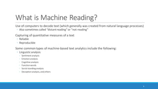 What is Machine Reading?
Use of computers to decode text (which generally was created from natural language processes)
◦ Also sometimes called “distant reading” (Moretti, 2000) or “not-reading”
Capturing of quantitative measures of a text
◦ Reliable and consistent, reproducible / repeatable
◦ Patterned
◦ May be generalizable and transferable to other contexts
8
 