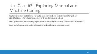 Use Case #3: Exploring Manual and
Machine Coding
Exploring human-coded (and / or auto-coded or machine-coded) nodes for pattern
identification: interrelationships, similarity clustering, and others
Data queries to enable coding exploration: word frequency count, text search, and others
Matrix coding query to explore interrelationships between codes (nodes)
81
 