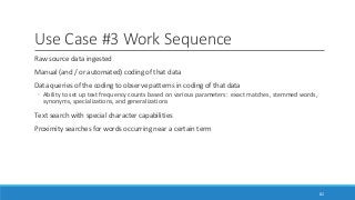 Use Case #3 Work Sequence
Raw source data ingested
Manual (and / or automated) coding of that data
Data queries of the coding to observe patterns in coding of that data
◦ Ability to set up text frequency counts based on various parameters: exact matches, stemmed words,
synonyms, specializations, and generalizations
Text search with special character capabilities
Proximity searches for words occurring near a certain term
82
 