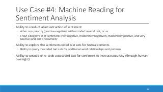 Use Case #4: Machine Reading for
Sentiment Analysis
Ability to conduct a fast extraction of sentiment
◦ either as a polarity (positive-negative), with uncoded neutral text, or as
◦ a four-category set of sentiment (very negative, moderately negatively, moderately positive, and very
positive) and one of neutrality
Ability to explore the sentiment-coded text sets for textual contents
◦ Ability to query the coded text sets for additional word relationships and patterns
Ability to uncode or re-code autocoded text for sentiment to increase accuracy (through human
oversight)
90
 