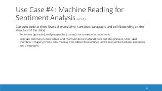 Use Case #4: Machine Reading for
Sentiment Analysis (cont.)
Can auto-code at three levels of granularity: sentence, paragraph, and cell (depending on the
structure of the data)
◦ Sentences (granular) and paragraphs (coarser) are common in documents
◦ Cells are common in data tables, and many contain structured data but also phrases, URLs, and
thumbnail imagery (from social media); data tables from online surveys may contain whole sentences
and paragraphs
91
 