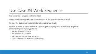 Use Case #4 Work Sequence
Run sentiment analysis on the text set
Auto-coded at paragraph level (coarser than at the granular sentence level)
Review the data visualizations (intensity matrix, bar chart)
Explore the text in each sentiment sub-category (very negative, moderately negative,
moderately positive, very positive)
◦ Run word frequency count
◦ Run selected text searches
◦ Run theme and sub-theme extraction
◦ Create additional related data visualizations
92
 