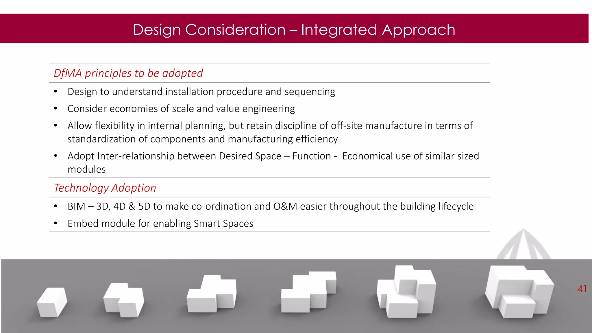 Design Consideration – Integrated Approach
DfMA principles to be adopted
• Design to understand installation procedure and sequencing
• Consider economies of scale and value engineering
• Allow flexibility in internal planning, but retain discipline of off-site manufacture in terms of
standardization of components and manufacturing efficiency
• Adopt Inter-relationship between Desired Space – Function - Economical use of similar sized
modules
Technology Adoption
• BIM – 3D, 4D & 5D to make co-ordination and O&M easier throughout the building lifecycle
• Embed module for enabling Smart Spaces
41
 
