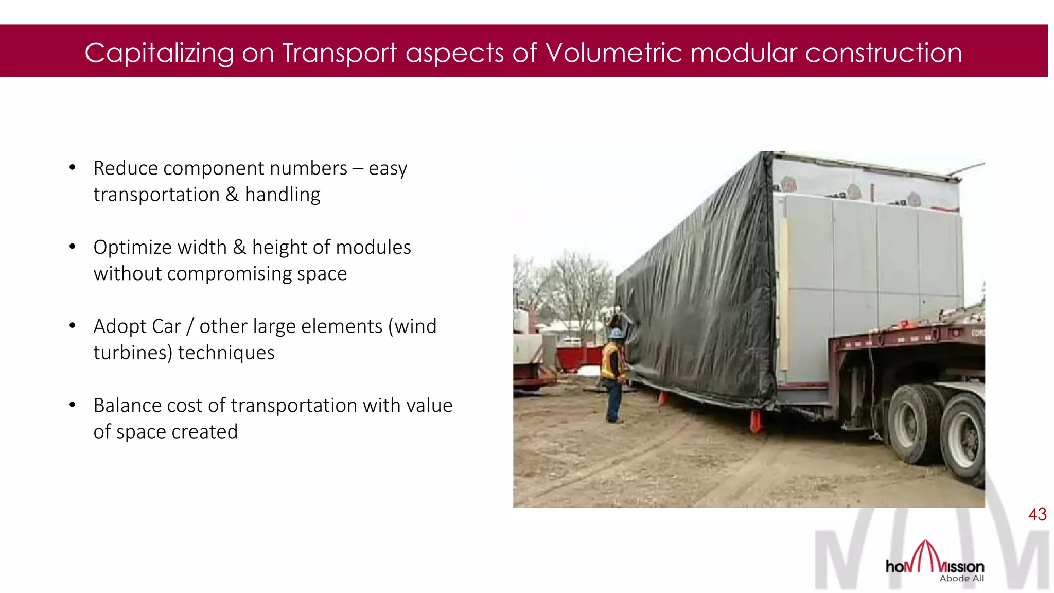 43
Capitalizing on Transport aspects of Volumetric modular construction
• Reduce component numbers – easy
transportation & handling
• Optimize width & height of modules
without compromising space
• Adopt Car / other large elements (wind
turbines) techniques
• Balance cost of transportation with value
of space created
 
