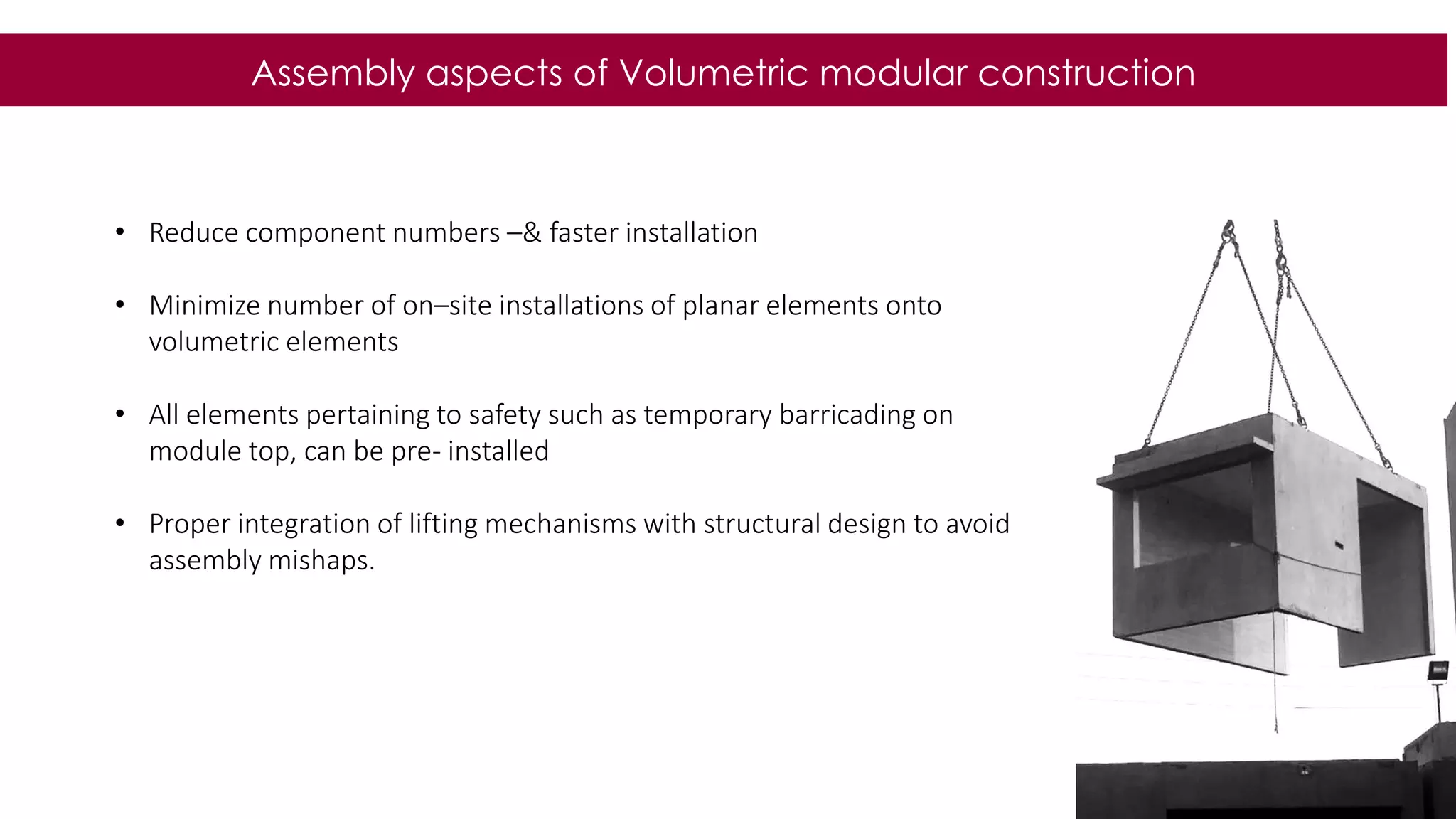 44
Assembly aspects of Volumetric modular construction
• Reduce component numbers –& faster installation
• Minimize number of on–site installations of planar elements onto
volumetric elements
• All elements pertaining to safety such as temporary barricading on
module top, can be pre- installed
• Proper integration of lifting mechanisms with structural design to avoid
assembly mishaps.
 