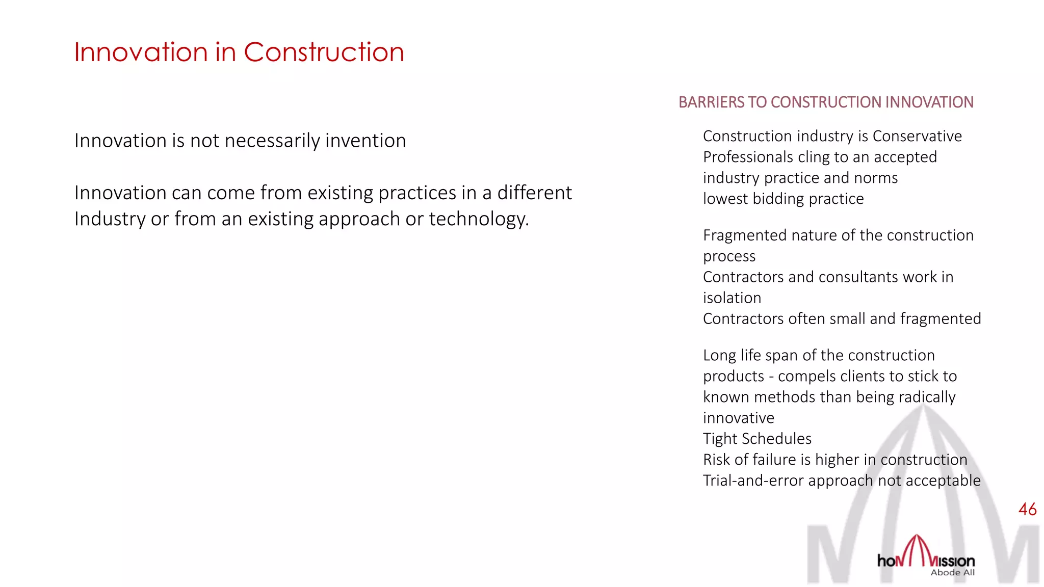 46
Innovation is not necessarily invention
Innovation can come from existing practices in a different
Industry or from an existing approach or technology.
Innovation in Construction
BARRIERS TO CONSTRUCTION INNOVATION
Construction industry is Conservative
Professionals cling to an accepted
industry practice and norms
lowest bidding practice
Fragmented nature of the construction
process
Contractors and consultants work in
isolation
Contractors often small and fragmented
Long life span of the construction
products - compels clients to stick to
known methods than being radically
innovative
Tight Schedules
Risk of failure is higher in construction
Trial-and-error approach not acceptable
 