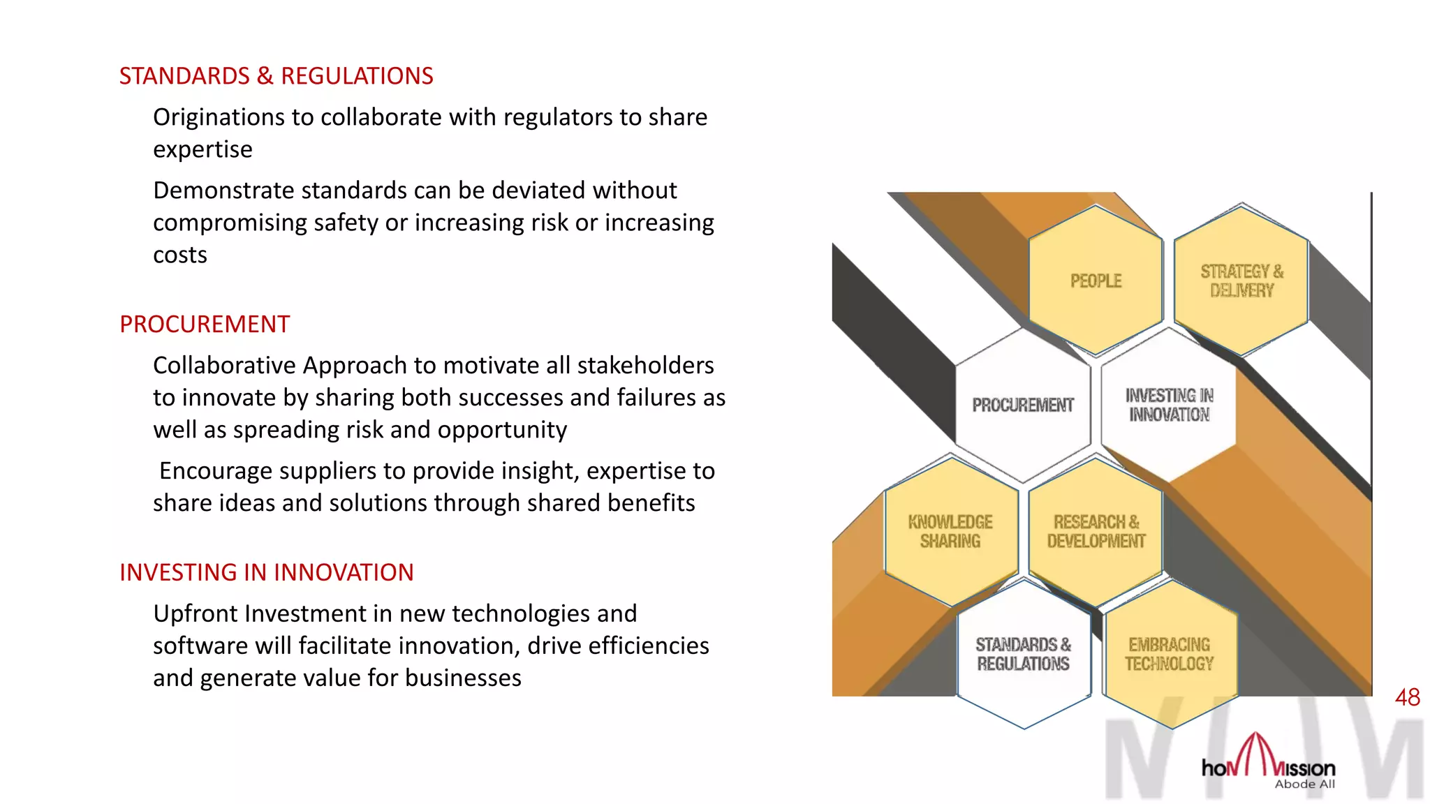 48
STANDARDS & REGULATIONS
Originations to collaborate with regulators to share
expertise
Demonstrate standards can be deviated without
compromising safety or increasing risk or increasing
costs
PROCUREMENT
Collaborative Approach to motivate all stakeholders
to innovate by sharing both successes and failures as
well as spreading risk and opportunity
Encourage suppliers to provide insight, expertise to
share ideas and solutions through shared benefits
INVESTING IN INNOVATION
Upfront Investment in new technologies and
software will facilitate innovation, drive efficiencies
and generate value for businesses
 