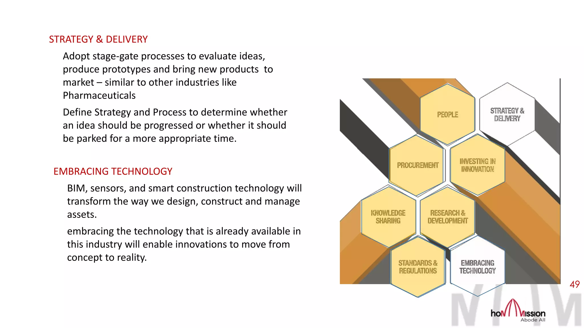 49
STRATEGY & DELIVERY
Adopt stage-gate processes to evaluate ideas,
produce prototypes and bring new products to
market – similar to other industries like
Pharmaceuticals
Define Strategy and Process to determine whether
an idea should be progressed or whether it should
be parked for a more appropriate time.
EMBRACING TECHNOLOGY
BIM, sensors, and smart construction technology will
transform the way we design, construct and manage
assets.
embracing the technology that is already available in
this industry will enable innovations to move from
concept to reality.
 
