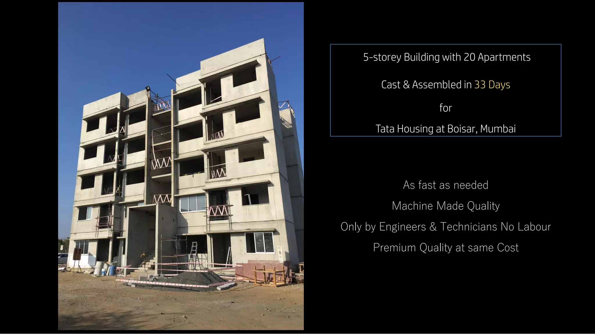 5-storey Building with 20 Apartments
Cast & Assembled in 33 Days
for
Tata Housing at Boisar, Mumbai
As fast as needed
Machine Made Quality
Only by Engineers & Technicians No Labour
Premium Quality at same Cost
8 8
 