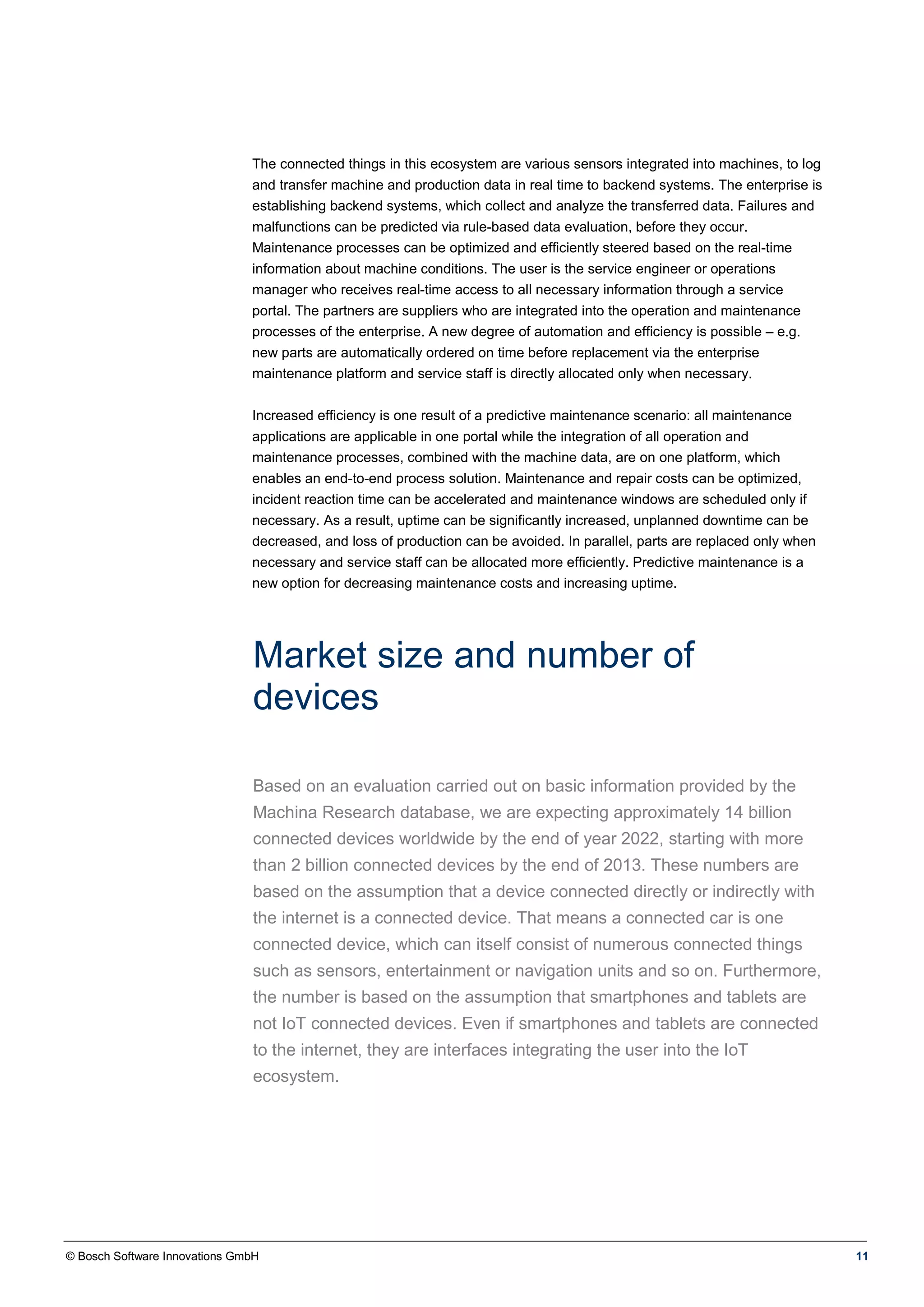 © Bosch Software Innovations GmbH 11
The connected things in this ecosystem are various sensors integrated into machines, to log
and transfer machine and production data in real time to backend systems. The enterprise is
establishing backend systems, which collect and analyze the transferred data. Failures and
malfunctions can be predicted via rule-based data evaluation, before they occur.
Maintenance processes can be optimized and efficiently steered based on the real-time
information about machine conditions. The user is the service engineer or operations
manager who receives real-time access to all necessary information through a service
portal. The partners are suppliers who are integrated into the operation and maintenance
processes of the enterprise. A new degree of automation and efficiency is possible – e.g.
new parts are automatically ordered on time before replacement via the enterprise
maintenance platform and service staff is directly allocated only when necessary.
Increased efficiency is one result of a predictive maintenance scenario: all maintenance
applications are applicable in one portal while the integration of all operation and
maintenance processes, combined with the machine data, are on one platform, which
enables an end-to-end process solution. Maintenance and repair costs can be optimized,
incident reaction time can be accelerated and maintenance windows are scheduled only if
necessary. As a result, uptime can be significantly increased, unplanned downtime can be
decreased, and loss of production can be avoided. In parallel, parts are replaced only when
necessary and service staff can be allocated more efficiently. Predictive maintenance is a
new option for decreasing maintenance costs and increasing uptime.
Market size and number of
devices
Based on an evaluation carried out on basic information provided by the
Machina Research database, we are expecting approximately 14 billion
connected devices worldwide by the end of year 2022, starting with more
than 2 billion connected devices by the end of 2013. These numbers are
based on the assumption that a device connected directly or indirectly with
the internet is a connected device. That means a connected car is one
connected device, which can itself consist of numerous connected things
such as sensors, entertainment or navigation units and so on. Furthermore,
the number is based on the assumption that smartphones and tablets are
not IoT connected devices. Even if smartphones and tablets are connected
to the internet, they are interfaces integrating the user into the IoT
ecosystem.
 