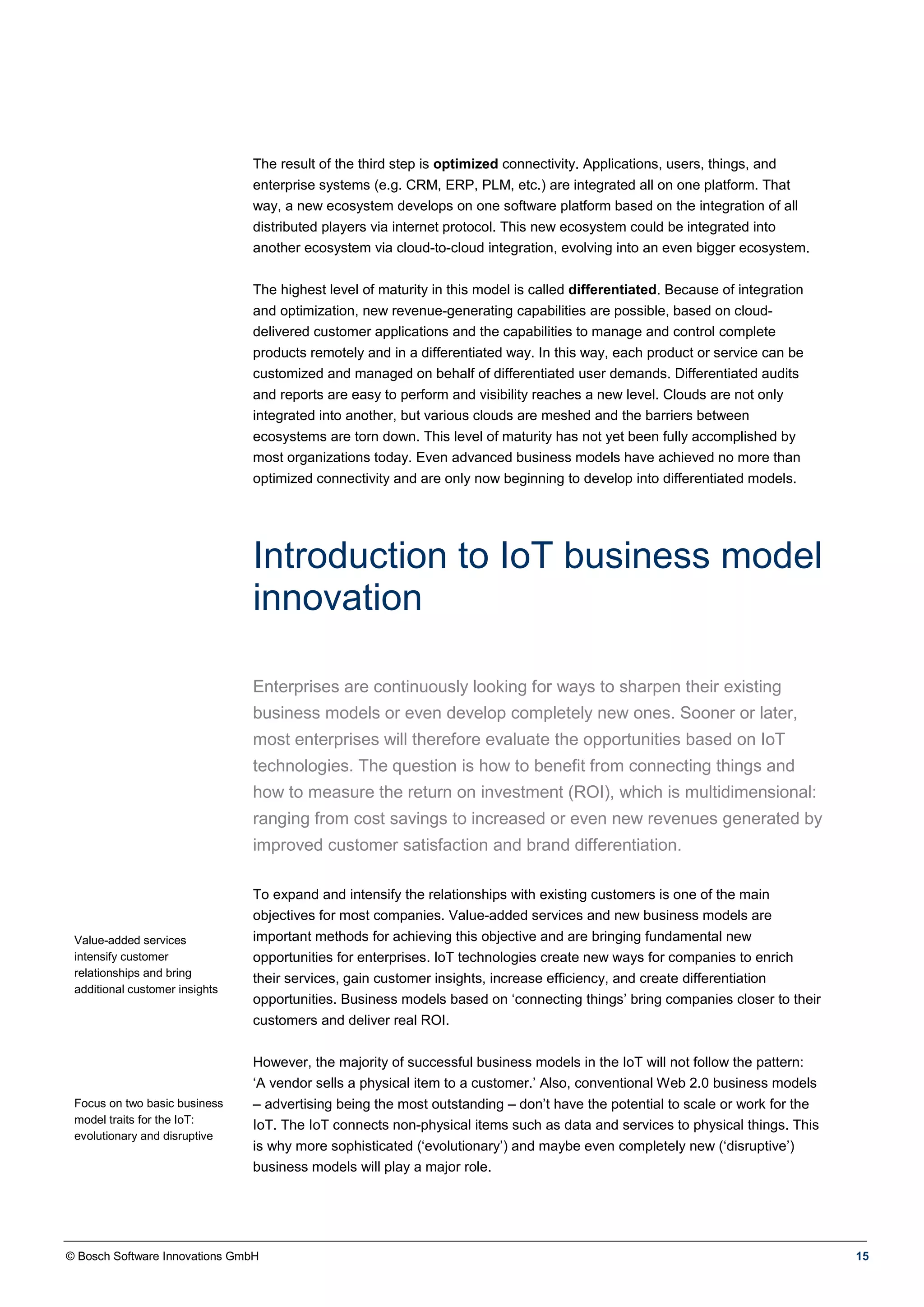 © Bosch Software Innovations GmbH 15
The result of the third step is optimized connectivity. Applications, users, things, and
enterprise systems (e.g. CRM, ERP, PLM, etc.) are integrated all on one platform. That
way, a new ecosystem develops on one software platform based on the integration of all
distributed players via internet protocol. This new ecosystem could be integrated into
another ecosystem via cloud-to-cloud integration, evolving into an even bigger ecosystem.
The highest level of maturity in this model is called differentiated. Because of integration
and optimization, new revenue-generating capabilities are possible, based on cloud-
delivered customer applications and the capabilities to manage and control complete
products remotely and in a differentiated way. In this way, each product or service can be
customized and managed on behalf of differentiated user demands. Differentiated audits
and reports are easy to perform and visibility reaches a new level. Clouds are not only
integrated into another, but various clouds are meshed and the barriers between
ecosystems are torn down. This level of maturity has not yet been fully accomplished by
most organizations today. Even advanced business models have achieved no more than
optimized connectivity and are only now beginning to develop into differentiated models.
Introduction to IoT business model
innovation
Enterprises are continuously looking for ways to sharpen their existing
business models or even develop completely new ones. Sooner or later,
most enterprises will therefore evaluate the opportunities based on IoT
technologies. The question is how to benefit from connecting things and
how to measure the return on investment (ROI), which is multidimensional:
ranging from cost savings to increased or even new revenues generated by
improved customer satisfaction and brand differentiation.
Value-added services
intensify customer
relationships and bring
additional customer insights
Focus on two basic business
model traits for the IoT:
evolutionary and disruptive
To expand and intensify the relationships with existing customers is one of the main
objectives for most companies. Value-added services and new business models are
important methods for achieving this objective and are bringing fundamental new
opportunities for enterprises. IoT technologies create new ways for companies to enrich
their services, gain customer insights, increase efficiency, and create differentiation
opportunities. Business models based on ‘connecting things’ bring companies closer to their
customers and deliver real ROI.
However, the majority of successful business models in the IoT will not follow the pattern:
‘A vendor sells a physical item to a customer.’ Also, conventional Web 2.0 business models
– advertising being the most outstanding – don’t have the potential to scale or work for the
IoT. The IoT connects non-physical items such as data and services to physical things. This
is why more sophisticated (‘evolutionary’) and maybe even completely new (‘disruptive’)
business models will play a major role.
 