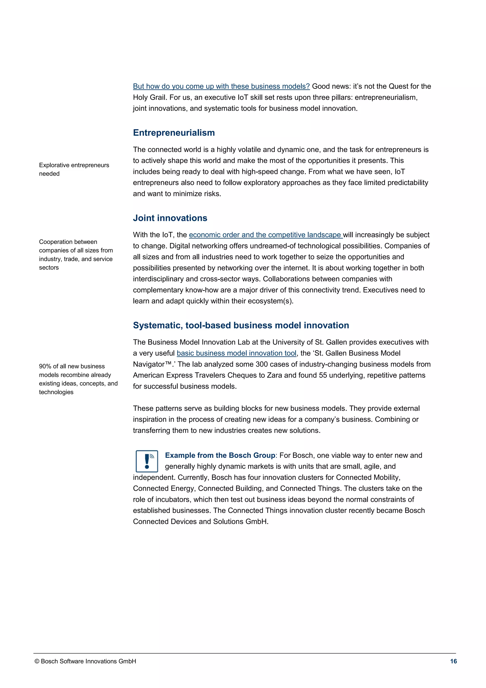 © Bosch Software Innovations GmbH 16
But how do you come up with these business models? Good news: it’s not the Quest for the
Holy Grail. For us, an executive IoT skill set rests upon three pillars: entrepreneurialism,
joint innovations, and systematic tools for business model innovation.
Entrepreneurialism
Explorative entrepreneurs
needed
The connected world is a highly volatile and dynamic one, and the task for entrepreneurs is
to actively shape this world and make the most of the opportunities it presents. This
includes being ready to deal with high-speed change. From what we have seen, IoT
entrepreneurs also need to follow exploratory approaches as they face limited predictability
and want to minimize risks.
Joint innovations
Cooperation between
companies of all sizes from
industry, trade, and service
sectors
With the IoT, the economic order and the competitive landscape will increasingly be subject
to change. Digital networking offers undreamed-of technological possibilities. Companies of
all sizes and from all industries need to work together to seize the opportunities and
possibilities presented by networking over the internet. It is about working together in both
interdisciplinary and cross-sector ways. Collaborations between companies with
complementary know-how are a major driver of this connectivity trend. Executives need to
learn and adapt quickly within their ecosystem(s).
Systematic, tool-based business model innovation
90% of all new business
models recombine already
existing ideas, concepts, and
technologies
The Business Model Innovation Lab at the University of St. Gallen provides executives with
a very useful basic business model innovation tool, the ‘St. Gallen Business Model
Navigator™.’ The lab analyzed some 300 cases of industry-changing business models from
American Express Travelers Cheques to Zara and found 55 underlying, repetitive patterns
for successful business models.
These patterns serve as building blocks for new business models. They provide external
inspiration in the process of creating new ideas for a company’s business. Combining or
transferring them to new industries creates new solutions.
Example from the Bosch Group: For Bosch, one viable way to enter new and
generally highly dynamic markets is with units that are small, agile, and
independent. Currently, Bosch has four innovation clusters for Connected Mobility,
Connected Energy, Connected Building, and Connected Things. The clusters take on the
role of incubators, which then test out business ideas beyond the normal constraints of
established businesses. The Connected Things innovation cluster recently became Bosch
Connected Devices and Solutions GmbH.
 