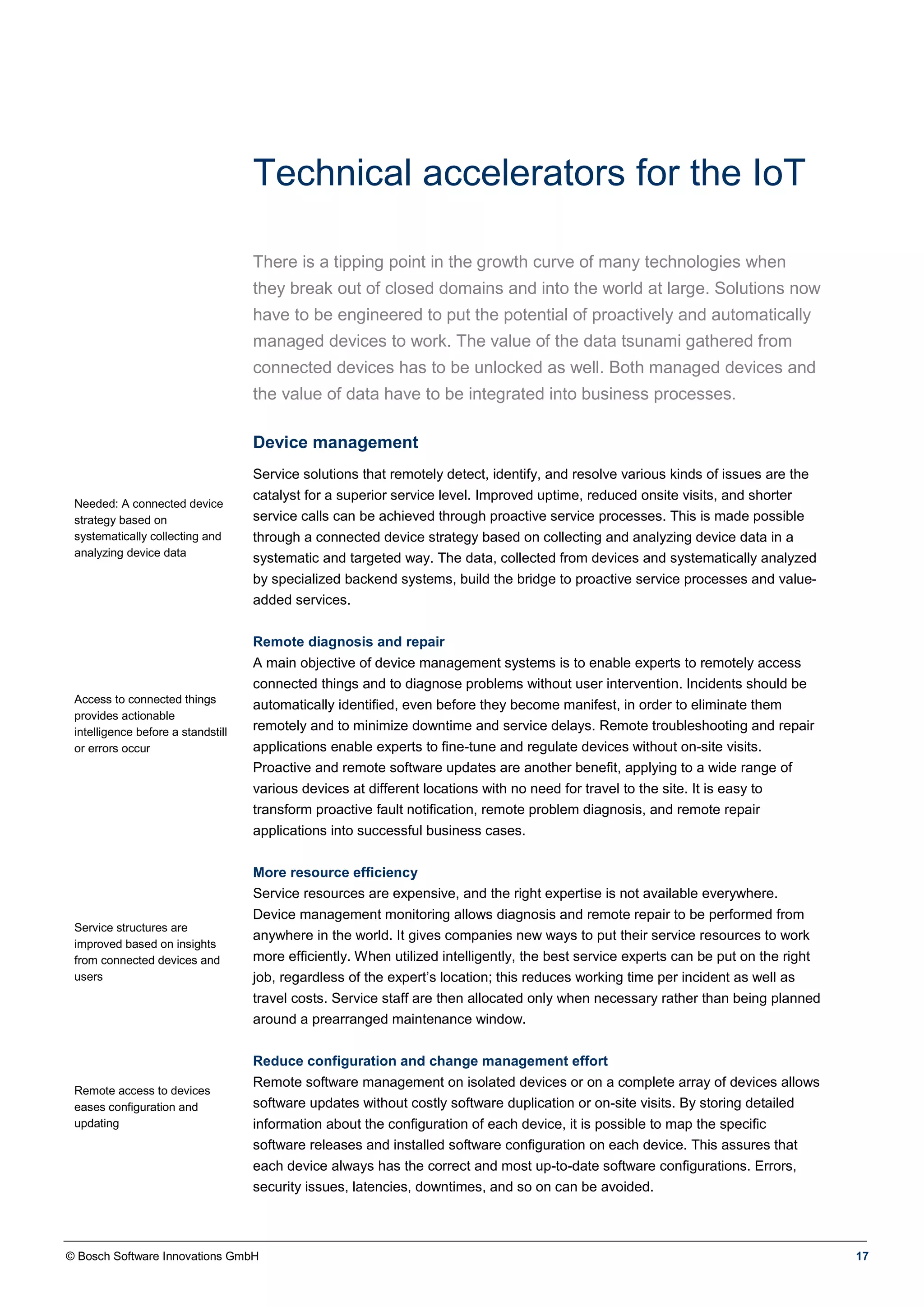 © Bosch Software Innovations GmbH 17
Technical accelerators for the IoT
There is a tipping point in the growth curve of many technologies when
they break out of closed domains and into the world at large. Solutions now
have to be engineered to put the potential of proactively and automatically
managed devices to work. The value of the data tsunami gathered from
connected devices has to be unlocked as well. Both managed devices and
the value of data have to be integrated into business processes.
Device management
Needed: A connected device
strategy based on
systematically collecting and
analyzing device data
Access to connected things
provides actionable
intelligence before a standstill
or errors occur
Service structures are
improved based on insights
from connected devices and
users
Remote access to devices
eases configuration and
updating
Service solutions that remotely detect, identify, and resolve various kinds of issues are the
catalyst for a superior service level. Improved uptime, reduced onsite visits, and shorter
service calls can be achieved through proactive service processes. This is made possible
through a connected device strategy based on collecting and analyzing device data in a
systematic and targeted way. The data, collected from devices and systematically analyzed
by specialized backend systems, build the bridge to proactive service processes and value-
added services.
Remote diagnosis and repair
A main objective of device management systems is to enable experts to remotely access
connected things and to diagnose problems without user intervention. Incidents should be
automatically identified, even before they become manifest, in order to eliminate them
remotely and to minimize downtime and service delays. Remote troubleshooting and repair
applications enable experts to fine-tune and regulate devices without on-site visits.
Proactive and remote software updates are another benefit, applying to a wide range of
various devices at different locations with no need for travel to the site. It is easy to
transform proactive fault notification, remote problem diagnosis, and remote repair
applications into successful business cases.
More resource efficiency
Service resources are expensive, and the right expertise is not available everywhere.
Device management monitoring allows diagnosis and remote repair to be performed from
anywhere in the world. It gives companies new ways to put their service resources to work
more efficiently. When utilized intelligently, the best service experts can be put on the right
job, regardless of the expert’s location; this reduces working time per incident as well as
travel costs. Service staff are then allocated only when necessary rather than being planned
around a prearranged maintenance window.
Reduce configuration and change management effort
Remote software management on isolated devices or on a complete array of devices allows
software updates without costly software duplication or on-site visits. By storing detailed
information about the configuration of each device, it is possible to map the specific
software releases and installed software configuration on each device. This assures that
each device always has the correct and most up-to-date software configurations. Errors,
security issues, latencies, downtimes, and so on can be avoided.
 