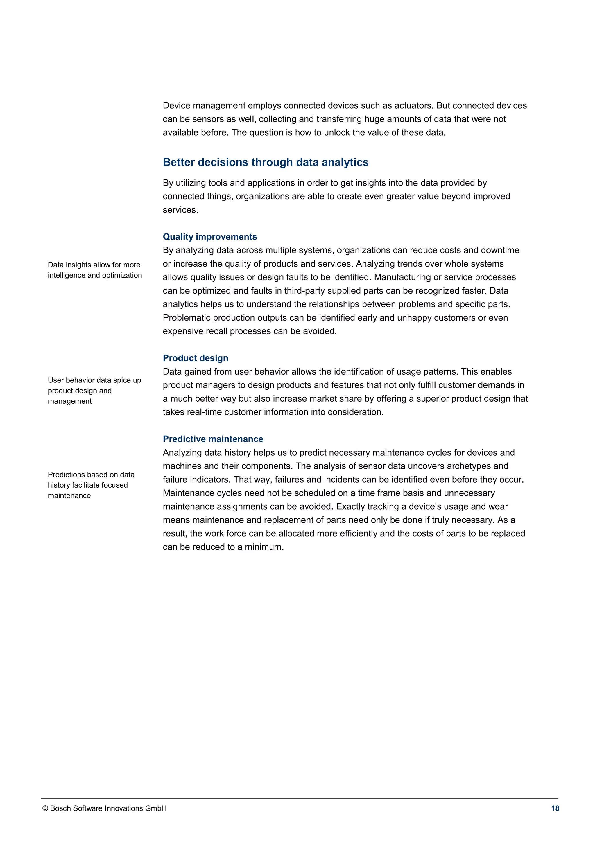 © Bosch Software Innovations GmbH 18
Device management employs connected devices such as actuators. But connected devices
can be sensors as well, collecting and transferring huge amounts of data that were not
available before. The question is how to unlock the value of these data.
Better decisions through data analytics
Data insights allow for more
intelligence and optimization
User behavior data spice up
product design and
management
Predictions based on data
history facilitate focused
maintenance
By utilizing tools and applications in order to get insights into the data provided by
connected things, organizations are able to create even greater value beyond improved
services.
Quality improvements
By analyzing data across multiple systems, organizations can reduce costs and downtime
or increase the quality of products and services. Analyzing trends over whole systems
allows quality issues or design faults to be identified. Manufacturing or service processes
can be optimized and faults in third-party supplied parts can be recognized faster. Data
analytics helps us to understand the relationships between problems and specific parts.
Problematic production outputs can be identified early and unhappy customers or even
expensive recall processes can be avoided.
Product design
Data gained from user behavior allows the identification of usage patterns. This enables
product managers to design products and features that not only fulfill customer demands in
a much better way but also increase market share by offering a superior product design that
takes real-time customer information into consideration.
Predictive maintenance
Analyzing data history helps us to predict necessary maintenance cycles for devices and
machines and their components. The analysis of sensor data uncovers archetypes and
failure indicators. That way, failures and incidents can be identified even before they occur.
Maintenance cycles need not be scheduled on a time frame basis and unnecessary
maintenance assignments can be avoided. Exactly tracking a device’s usage and wear
means maintenance and replacement of parts need only be done if truly necessary. As a
result, the work force can be allocated more efficiently and the costs of parts to be replaced
can be reduced to a minimum.
 