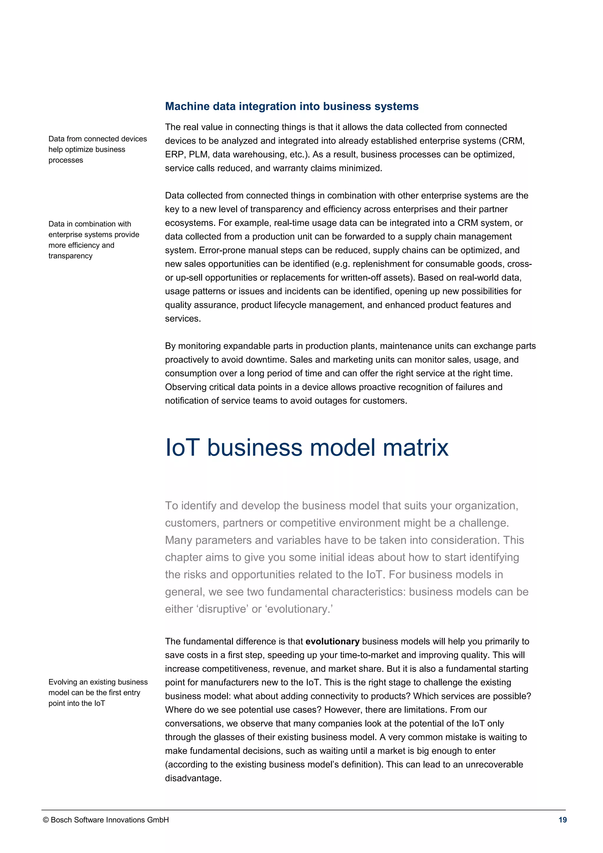 © Bosch Software Innovations GmbH 19
Machine data integration into business systems
Data from connected devices
help optimize business
processes
Data in combination with
enterprise systems provide
more efficiency and
transparency
The real value in connecting things is that it allows the data collected from connected
devices to be analyzed and integrated into already established enterprise systems (CRM,
ERP, PLM, data warehousing, etc.). As a result, business processes can be optimized,
service calls reduced, and warranty claims minimized.
Data collected from connected things in combination with other enterprise systems are the
key to a new level of transparency and efficiency across enterprises and their partner
ecosystems. For example, real-time usage data can be integrated into a CRM system, or
data collected from a production unit can be forwarded to a supply chain management
system. Error-prone manual steps can be reduced, supply chains can be optimized, and
new sales opportunities can be identified (e.g. replenishment for consumable goods, cross-
or up-sell opportunities or replacements for written-off assets). Based on real-world data,
usage patterns or issues and incidents can be identified, opening up new possibilities for
quality assurance, product lifecycle management, and enhanced product features and
services.
By monitoring expandable parts in production plants, maintenance units can exchange parts
proactively to avoid downtime. Sales and marketing units can monitor sales, usage, and
consumption over a long period of time and can offer the right service at the right time.
Observing critical data points in a device allows proactive recognition of failures and
notification of service teams to avoid outages for customers.
IoT business model matrix
To identify and develop the business model that suits your organization,
customers, partners or competitive environment might be a challenge.
Many parameters and variables have to be taken into consideration. This
chapter aims to give you some initial ideas about how to start identifying
the risks and opportunities related to the IoT. For business models in
general, we see two fundamental characteristics: business models can be
either ‘disruptive’ or ‘evolutionary.’
Evolving an existing business
model can be the first entry
point into the IoT
The fundamental difference is that evolutionary business models will help you primarily to
save costs in a first step, speeding up your time-to-market and improving quality. This will
increase competitiveness, revenue, and market share. But it is also a fundamental starting
point for manufacturers new to the IoT. This is the right stage to challenge the existing
business model: what about adding connectivity to products? Which services are possible?
Where do we see potential use cases? However, there are limitations. From our
conversations, we observe that many companies look at the potential of the IoT only
through the glasses of their existing business model. A very common mistake is waiting to
make fundamental decisions, such as waiting until a market is big enough to enter
(according to the existing business model’s definition). This can lead to an unrecoverable
disadvantage.
 