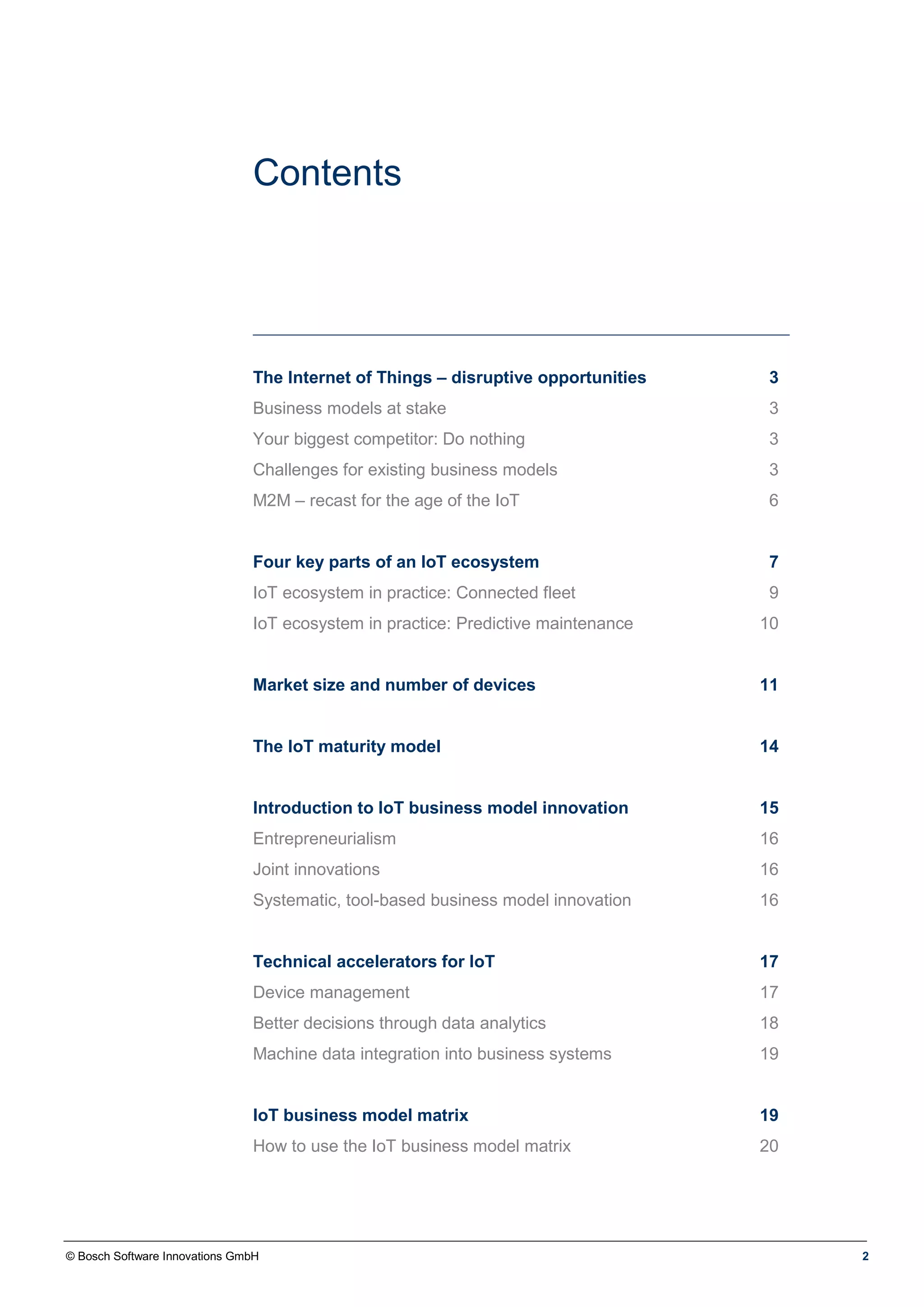 © Bosch Software Innovations GmbH 2
Contents
The Internet of Things – disruptive opportunities 3
Business models at stake 3
Your biggest competitor: Do nothing 3
Challenges for existing business models 3
M2M – recast for the age of the IoT 6
Four key parts of an IoT ecosystem 7
IoT ecosystem in practice: Connected fleet 9
IoT ecosystem in practice: Predictive maintenance 10
Market size and number of devices 11
The IoT maturity model 14
Introduction to IoT business model innovation 15
Entrepreneurialism 16
Joint innovations 16
Systematic, tool-based business model innovation 16
Technical accelerators for IoT 17
Device management 17
Better decisions through data analytics 18
Machine data integration into business systems 19
IoT business model matrix 19
How to use the IoT business model matrix 20
 