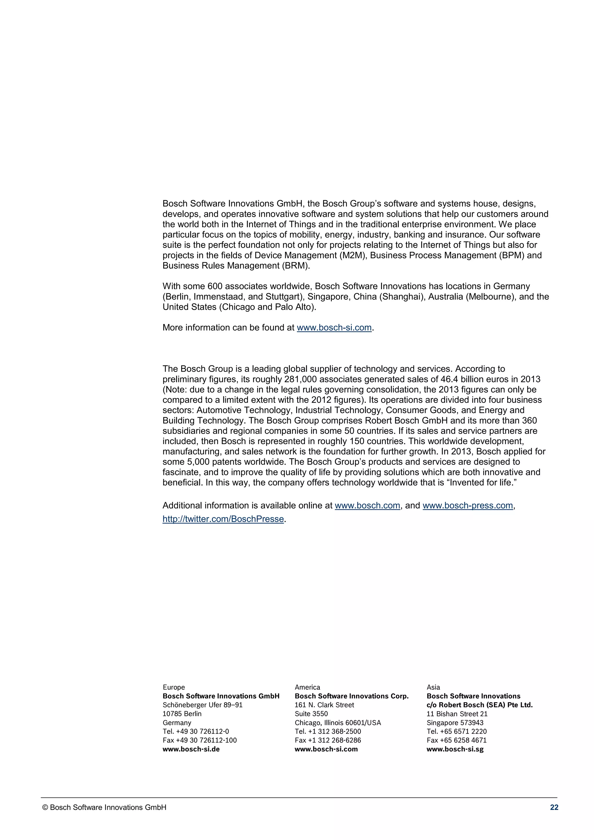 © Bosch Software Innovations GmbH 22
Bosch Software Innovations GmbH, the Bosch Group’s software and systems house, designs,
develops, and operates innovative software and system solutions that help our customers around
the world both in the Internet of Things and in the traditional enterprise environment. We place
particular focus on the topics of mobility, energy, industry, banking and insurance. Our software
suite is the perfect foundation not only for projects relating to the Internet of Things but also for
projects in the fields of Device Management (M2M), Business Process Management (BPM) and
Business Rules Management (BRM).
With some 600 associates worldwide, Bosch Software Innovations has locations in Germany
(Berlin, Immenstaad, and Stuttgart), Singapore, China (Shanghai), Australia (Melbourne), and the
United States (Chicago and Palo Alto).
More information can be found at www.bosch-si.com.
The Bosch Group is a leading global supplier of technology and services. According to
preliminary figures, its roughly 281,000 associates generated sales of 46.4 billion euros in 2013
(Note: due to a change in the legal rules governing consolidation, the 2013 figures can only be
compared to a limited extent with the 2012 figures). Its operations are divided into four business
sectors: Automotive Technology, Industrial Technology, Consumer Goods, and Energy and
Building Technology. The Bosch Group comprises Robert Bosch GmbH and its more than 360
subsidiaries and regional companies in some 50 countries. If its sales and service partners are
included, then Bosch is represented in roughly 150 countries. This worldwide development,
manufacturing, and sales network is the foundation for further growth. In 2013, Bosch applied for
some 5,000 patents worldwide. The Bosch Group’s products and services are designed to
fascinate, and to improve the quality of life by providing solutions which are both innovative and
beneficial. In this way, the company offers technology worldwide that is “Invented for life.”
Additional information is available online at www.bosch.com, and www.bosch-press.com,
http://twitter.com/BoschPresse.
Europe
Bosch Software Innovations GmbH
Schöneberger Ufer 89–91
10785 Berlin
Germany
Tel. +49 30 726112-0
Fax +49 30 726112-100
www.bosch-si.de
America
Bosch Software Innovations Corp.
161 N. Clark Street
Suite 3550
Chicago, Illinois 60601/USA
Tel. +1 312 368-2500
Fax +1 312 268-6286
www.bosch-si.com
Asia
Bosch Software Innovations
c/o Robert Bosch (SEA) Pte Ltd.
11 Bishan Street 21
Singapore 573943
Tel. +65 6571 2220
Fax +65 6258 4671
www.bosch-si.sg
 