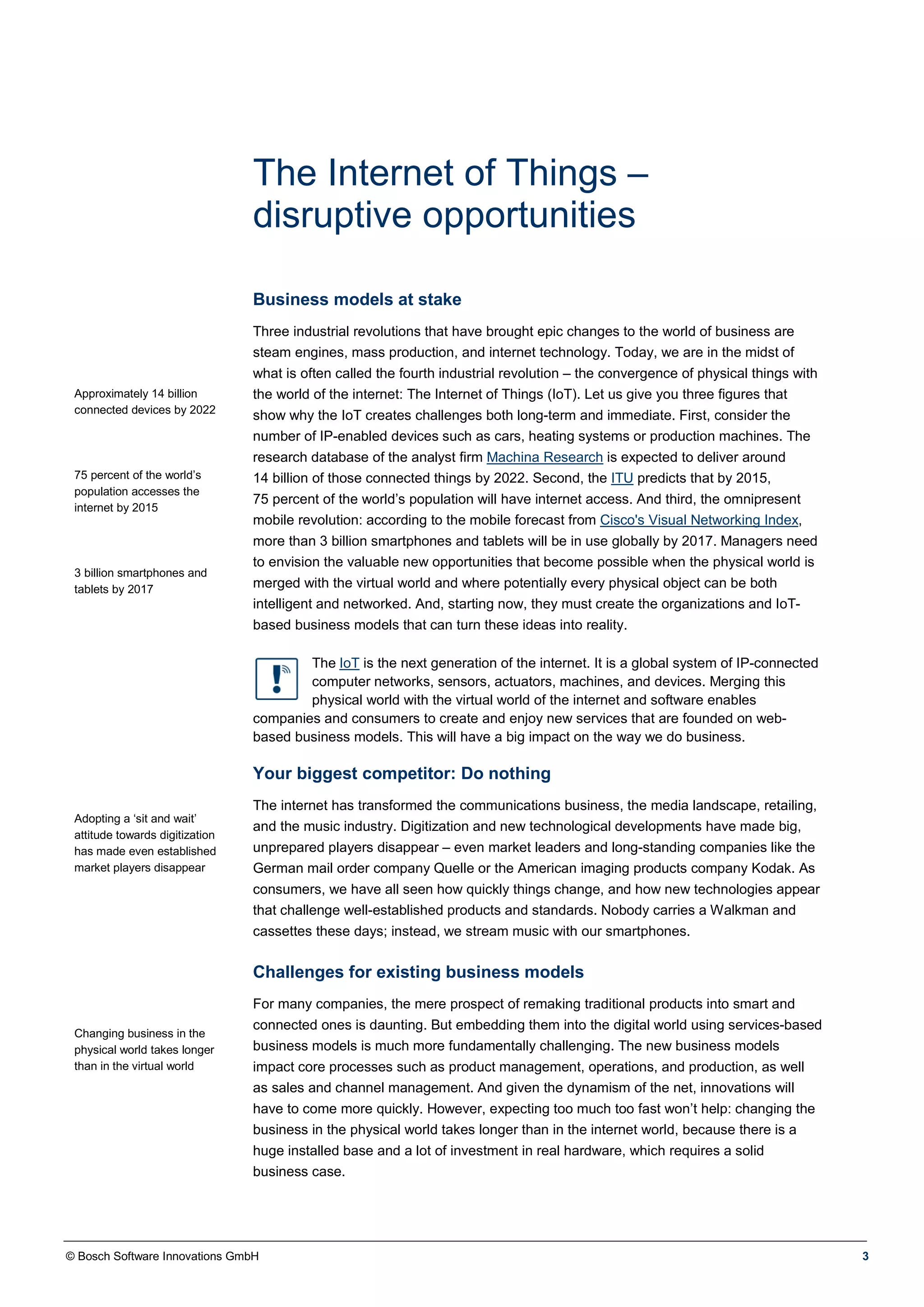 © Bosch Software Innovations GmbH 3
The Internet of Things –
disruptive opportunities
Business models at stake
Approximately 14 billion
connected devices by 2022
75 percent of the world’s
population accesses the
internet by 2015
3 billion smartphones and
tablets by 2017
Three industrial revolutions that have brought epic changes to the world of business are
steam engines, mass production, and internet technology. Today, we are in the midst of
what is often called the fourth industrial revolution – the convergence of physical things with
the world of the internet: The Internet of Things (IoT). Let us give you three figures that
show why the IoT creates challenges both long-term and immediate. First, consider the
number of IP-enabled devices such as cars, heating systems or production machines. The
research database of the analyst firm Machina Research is expected to deliver around
14 billion of those connected things by 2022. Second, the ITU predicts that by 2015,
75 percent of the world’s population will have internet access. And third, the omnipresent
mobile revolution: according to the mobile forecast from Cisco's Visual Networking Index,
more than 3 billion smartphones and tablets will be in use globally by 2017. Managers need
to envision the valuable new opportunities that become possible when the physical world is
merged with the virtual world and where potentially every physical object can be both
intelligent and networked. And, starting now, they must create the organizations and IoT-
based business models that can turn these ideas into reality.
The IoT is the next generation of the internet. It is a global system of IP-connected
computer networks, sensors, actuators, machines, and devices. Merging this
physical world with the virtual world of the internet and software enables
companies and consumers to create and enjoy new services that are founded on web-
based business models. This will have a big impact on the way we do business.
Your biggest competitor: Do nothing
Adopting a ‘sit and wait’
attitude towards digitization
has made even established
market players disappear
The internet has transformed the communications business, the media landscape, retailing,
and the music industry. Digitization and new technological developments have made big,
unprepared players disappear – even market leaders and long-standing companies like the
German mail order company Quelle or the American imaging products company Kodak. As
consumers, we have all seen how quickly things change, and how new technologies appear
that challenge well-established products and standards. Nobody carries a Walkman and
cassettes these days; instead, we stream music with our smartphones.
Challenges for existing business models
Changing business in the
physical world takes longer
than in the virtual world
For many companies, the mere prospect of remaking traditional products into smart and
connected ones is daunting. But embedding them into the digital world using services-based
business models is much more fundamentally challenging. The new business models
impact core processes such as product management, operations, and production, as well
as sales and channel management. And given the dynamism of the net, innovations will
have to come more quickly. However, expecting too much too fast won’t help: changing the
business in the physical world takes longer than in the internet world, because there is a
huge installed base and a lot of investment in real hardware, which requires a solid
business case.
 