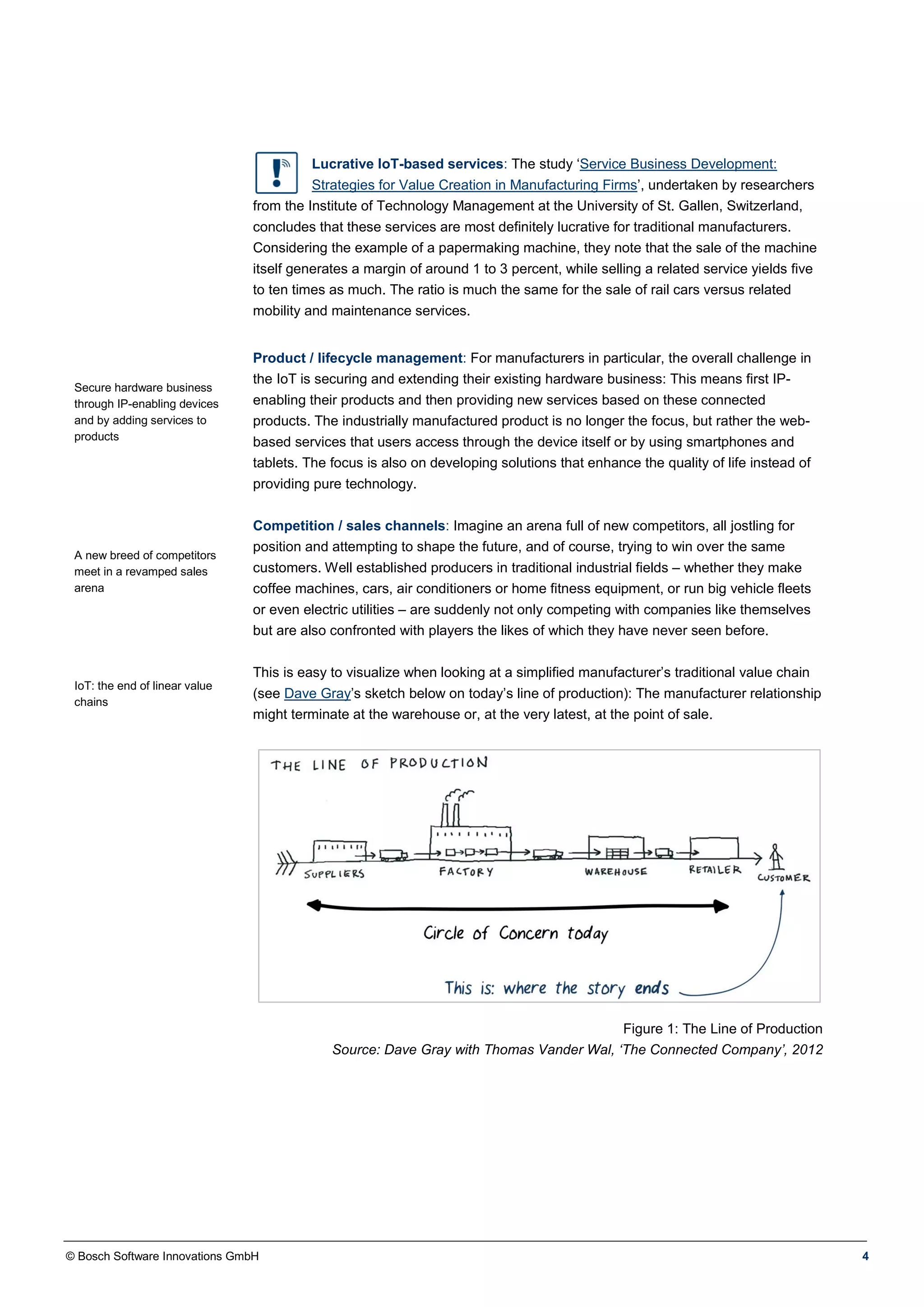 © Bosch Software Innovations GmbH 4
Lucrative IoT-based services: The study ‘Service Business Development:
Strategies for Value Creation in Manufacturing Firms’, undertaken by researchers
from the Institute of Technology Management at the University of St. Gallen, Switzerland,
concludes that these services are most definitely lucrative for traditional manufacturers.
Considering the example of a papermaking machine, they note that the sale of the machine
itself generates a margin of around 1 to 3 percent, while selling a related service yields five
to ten times as much. The ratio is much the same for the sale of rail cars versus related
mobility and maintenance services.
Secure hardware business
through IP-enabling devices
and by adding services to
products
Product / lifecycle management: For manufacturers in particular, the overall challenge in
the IoT is securing and extending their existing hardware business: This means first IP-
enabling their products and then providing new services based on these connected
products. The industrially manufactured product is no longer the focus, but rather the web-
based services that users access through the device itself or by using smartphones and
tablets. The focus is also on developing solutions that enhance the quality of life instead of
providing pure technology.
A new breed of competitors
meet in a revamped sales
arena
IoT: the end of linear value
chains
Competition / sales channels: Imagine an arena full of new competitors, all jostling for
position and attempting to shape the future, and of course, trying to win over the same
customers. Well established producers in traditional industrial fields – whether they make
coffee machines, cars, air conditioners or home fitness equipment, or run big vehicle fleets
or even electric utilities – are suddenly not only competing with companies like themselves
but are also confronted with players the likes of which they have never seen before.
This is easy to visualize when looking at a simplified manufacturer’s traditional value chain
(see Dave Gray’s sketch below on today’s line of production): The manufacturer relationship
might terminate at the warehouse or, at the very latest, at the point of sale.
Figure 1: The Line of Production
Source: Dave Gray with Thomas Vander Wal, ‘The Connected Company’, 2012
 