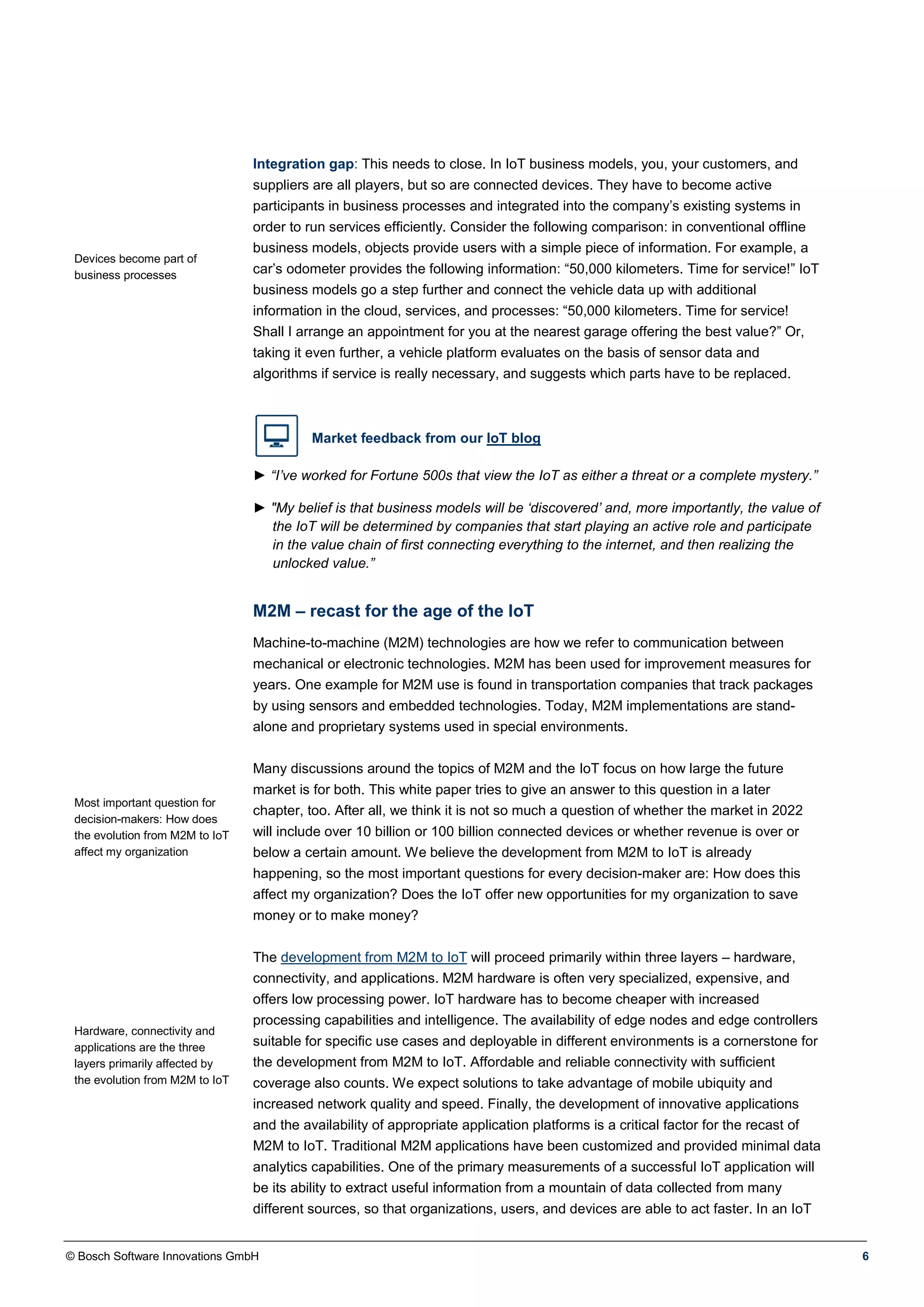 © Bosch Software Innovations GmbH 6
Devices become part of
business processes
Integration gap: This needs to close. In IoT business models, you, your customers, and
suppliers are all players, but so are connected devices. They have to become active
participants in business processes and integrated into the company’s existing systems in
order to run services efficiently. Consider the following comparison: in conventional offline
business models, objects provide users with a simple piece of information. For example, a
car’s odometer provides the following information: “50,000 kilometers. Time for service!” IoT
business models go a step further and connect the vehicle data up with additional
information in the cloud, services, and processes: “50,000 kilometers. Time for service!
Shall I arrange an appointment for you at the nearest garage offering the best value?” Or,
taking it even further, a vehicle platform evaluates on the basis of sensor data and
algorithms if service is really necessary, and suggests which parts have to be replaced.
Market feedback from our IoT blog
► “I’ve worked for Fortune 500s that view the IoT as either a threat or a complete mystery.”
► "My belief is that business models will be ‘discovered’ and, more importantly, the value of
the IoT will be determined by companies that start playing an active role and participate
in the value chain of first connecting everything to the internet, and then realizing the
unlocked value.”
M2M – recast for the age of the IoT
Most important question for
decision-makers: How does
the evolution from M2M to IoT
affect my organization
Hardware, connectivity and
applications are the three
layers primarily affected by
the evolution from M2M to IoT
Machine-to-machine (M2M) technologies are how we refer to communication between
mechanical or electronic technologies. M2M has been used for improvement measures for
years. One example for M2M use is found in transportation companies that track packages
by using sensors and embedded technologies. Today, M2M implementations are stand-
alone and proprietary systems used in special environments.
Many discussions around the topics of M2M and the IoT focus on how large the future
market is for both. This white paper tries to give an answer to this question in a later
chapter, too. After all, we think it is not so much a question of whether the market in 2022
will include over 10 billion or 100 billion connected devices or whether revenue is over or
below a certain amount. We believe the development from M2M to IoT is already
happening, so the most important questions for every decision-maker are: How does this
affect my organization? Does the IoT offer new opportunities for my organization to save
money or to make money?
The development from M2M to IoT will proceed primarily within three layers – hardware,
connectivity, and applications. M2M hardware is often very specialized, expensive, and
offers low processing power. IoT hardware has to become cheaper with increased
processing capabilities and intelligence. The availability of edge nodes and edge controllers
suitable for specific use cases and deployable in different environments is a cornerstone for
the development from M2M to IoT. Affordable and reliable connectivity with sufficient
coverage also counts. We expect solutions to take advantage of mobile ubiquity and
increased network quality and speed. Finally, the development of innovative applications
and the availability of appropriate application platforms is a critical factor for the recast of
M2M to IoT. Traditional M2M applications have been customized and provided minimal data
analytics capabilities. One of the primary measurements of a successful IoT application will
be its ability to extract useful information from a mountain of data collected from many
different sources, so that organizations, users, and devices are able to act faster. In an IoT
 