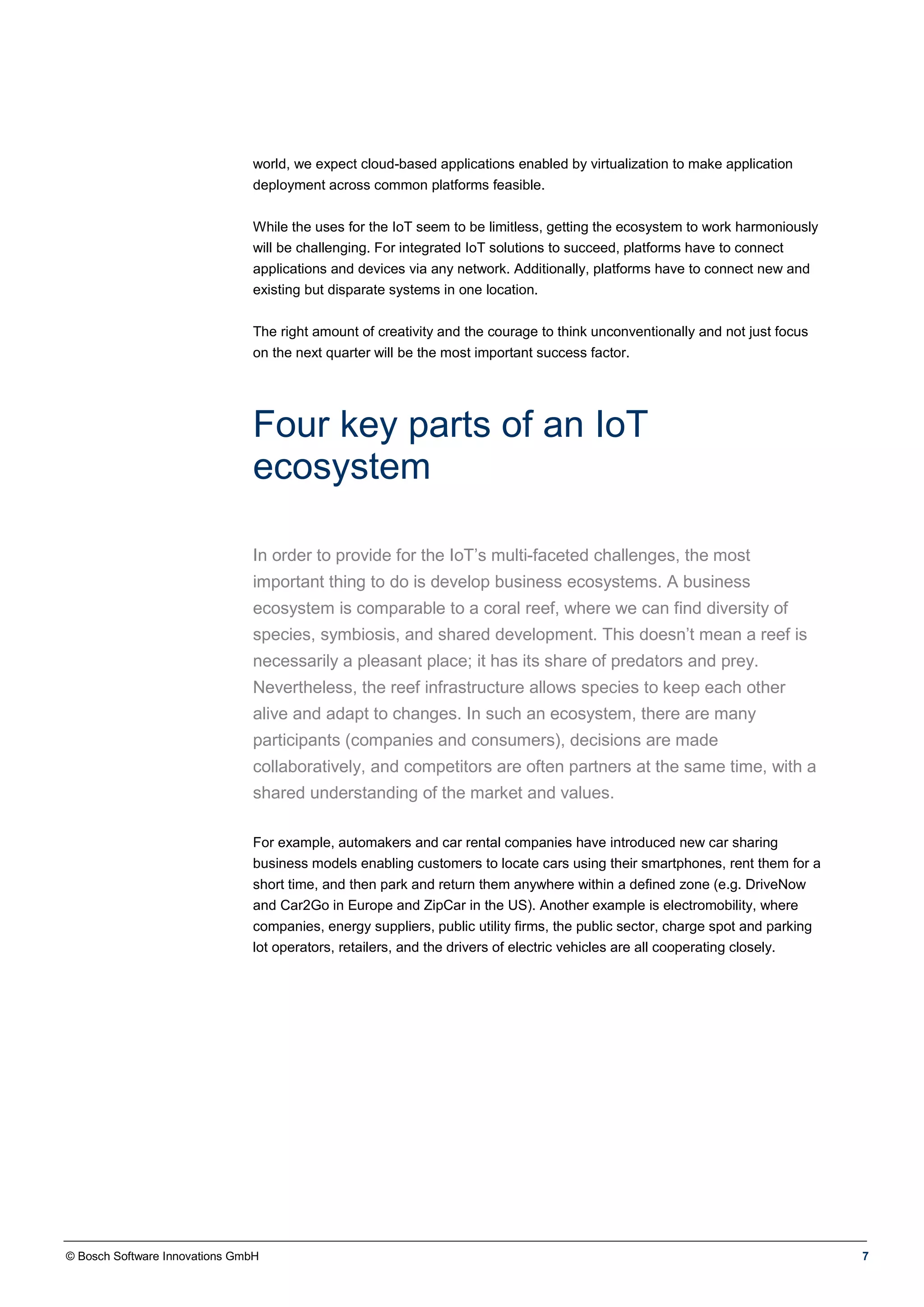 © Bosch Software Innovations GmbH 7
world, we expect cloud-based applications enabled by virtualization to make application
deployment across common platforms feasible.
While the uses for the IoT seem to be limitless, getting the ecosystem to work harmoniously
will be challenging. For integrated IoT solutions to succeed, platforms have to connect
applications and devices via any network. Additionally, platforms have to connect new and
existing but disparate systems in one location.
The right amount of creativity and the courage to think unconventionally and not just focus
on the next quarter will be the most important success factor.
Four key parts of an IoT
ecosystem
In order to provide for the IoT’s multi-faceted challenges, the most
important thing to do is develop business ecosystems. A business
ecosystem is comparable to a coral reef, where we can find diversity of
species, symbiosis, and shared development. This doesn’t mean a reef is
necessarily a pleasant place; it has its share of predators and prey.
Nevertheless, the reef infrastructure allows species to keep each other
alive and adapt to changes. In such an ecosystem, there are many
participants (companies and consumers), decisions are made
collaboratively, and competitors are often partners at the same time, with a
shared understanding of the market and values.
For example, automakers and car rental companies have introduced new car sharing
business models enabling customers to locate cars using their smartphones, rent them for a
short time, and then park and return them anywhere within a defined zone (e.g. DriveNow
and Car2Go in Europe and ZipCar in the US). Another example is electromobility, where
companies, energy suppliers, public utility firms, the public sector, charge spot and parking
lot operators, retailers, and the drivers of electric vehicles are all cooperating closely.
 