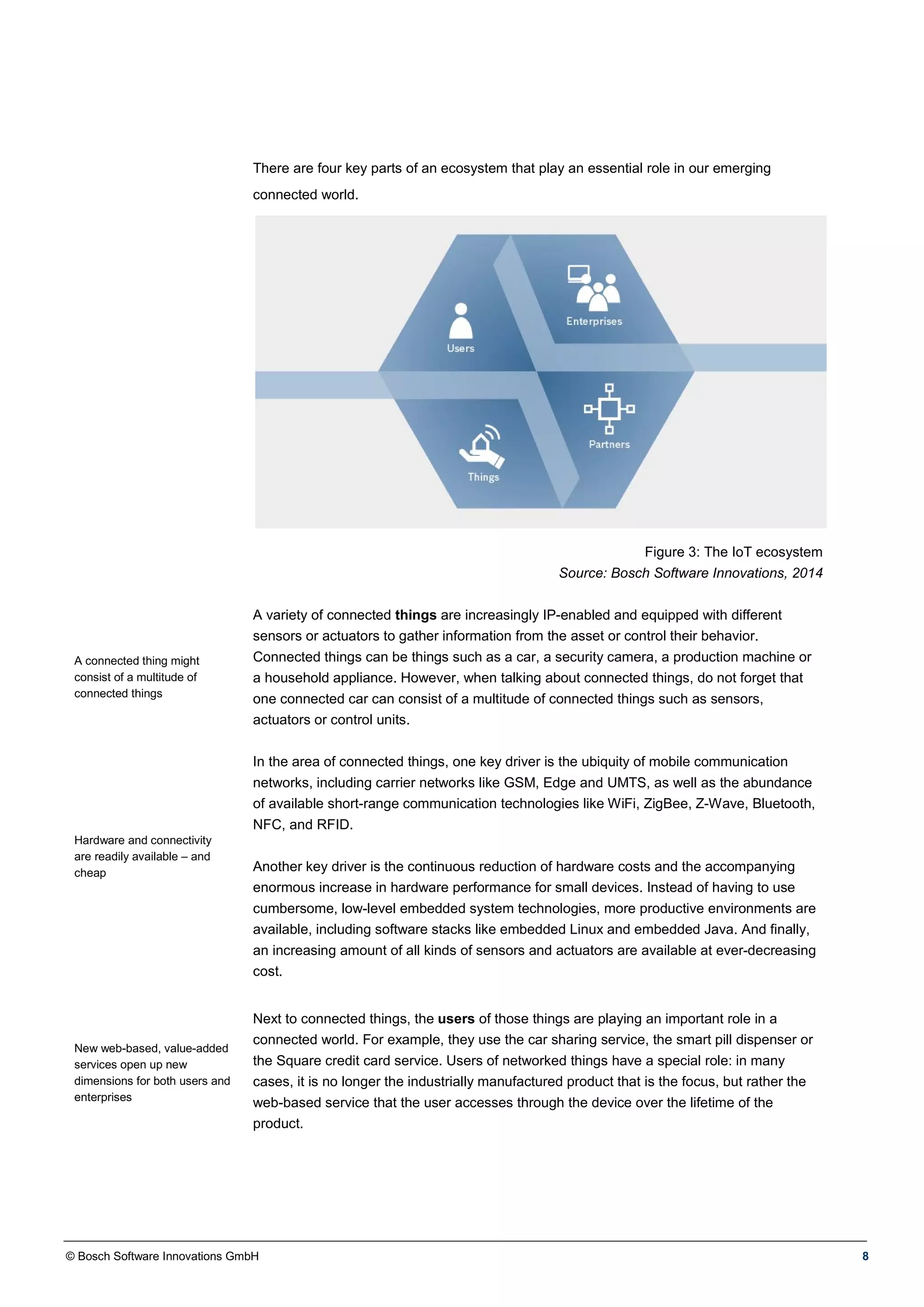 © Bosch Software Innovations GmbH 8
There are four key parts of an ecosystem that play an essential role in our emerging
connected world.
Figure 3: The IoT ecosystem
Source: Bosch Software Innovations, 2014
A connected thing might
consist of a multitude of
connected things
Hardware and connectivity
are readily available – and
cheap
A variety of connected things are increasingly IP-enabled and equipped with different
sensors or actuators to gather information from the asset or control their behavior.
Connected things can be things such as a car, a security camera, a production machine or
a household appliance. However, when talking about connected things, do not forget that
one connected car can consist of a multitude of connected things such as sensors,
actuators or control units.
In the area of connected things, one key driver is the ubiquity of mobile communication
networks, including carrier networks like GSM, Edge and UMTS, as well as the abundance
of available short-range communication technologies like WiFi, ZigBee, Z-Wave, Bluetooth,
NFC, and RFID.
Another key driver is the continuous reduction of hardware costs and the accompanying
enormous increase in hardware performance for small devices. Instead of having to use
cumbersome, low-level embedded system technologies, more productive environments are
available, including software stacks like embedded Linux and embedded Java. And finally,
an increasing amount of all kinds of sensors and actuators are available at ever-decreasing
cost.
New web-based, value-added
services open up new
dimensions for both users and
enterprises
Next to connected things, the users of those things are playing an important role in a
connected world. For example, they use the car sharing service, the smart pill dispenser or
the Square credit card service. Users of networked things have a special role: in many
cases, it is no longer the industrially manufactured product that is the focus, but rather the
web-based service that the user accesses through the device over the lifetime of the
product.
 