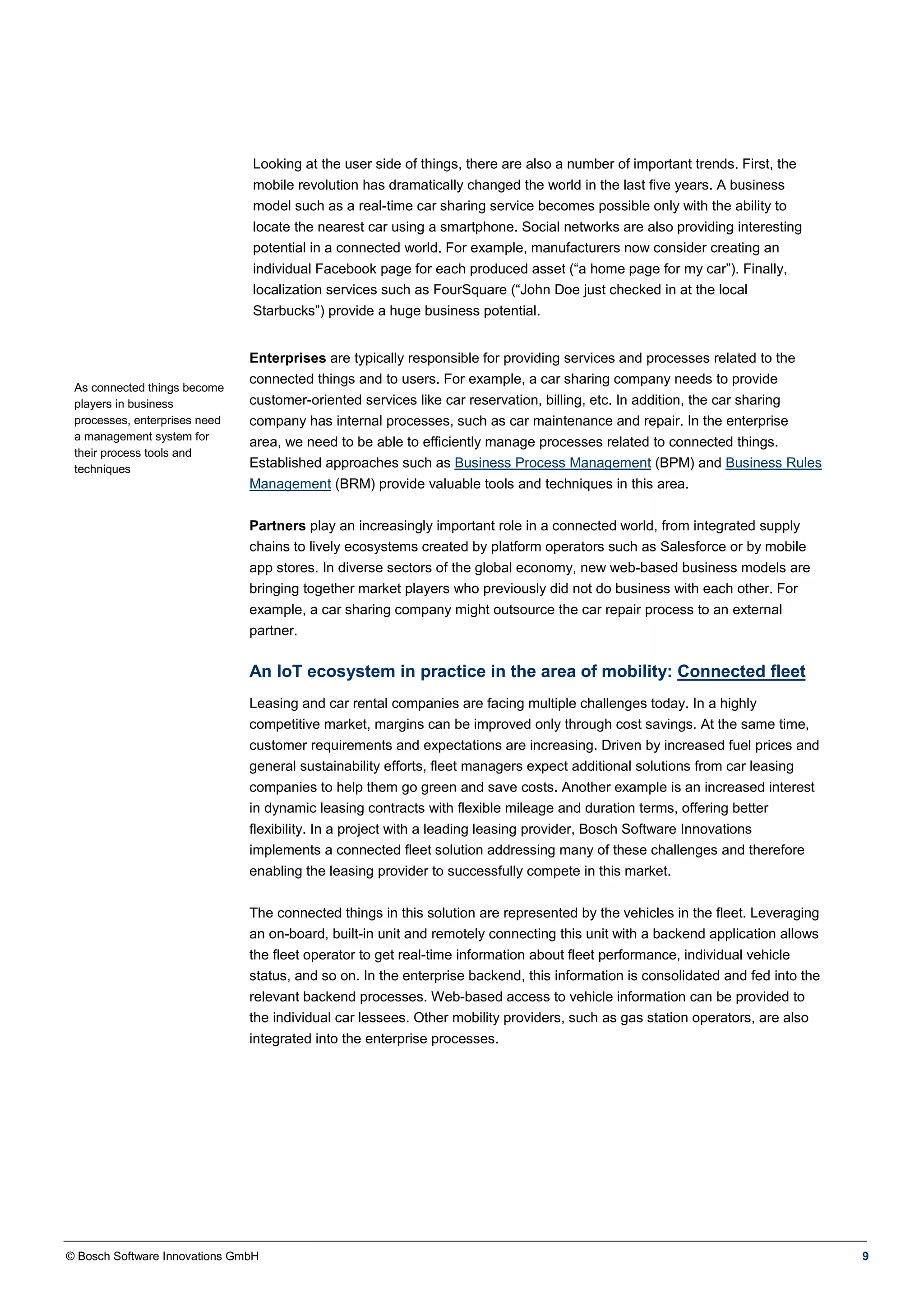 © Bosch Software Innovations GmbH 9
Looking at the user side of things, there are also a number of important trends. First, the
mobile revolution has dramatically changed the world in the last five years. A business
model such as a real-time car sharing service becomes possible only with the ability to
locate the nearest car using a smartphone. Social networks are also providing interesting
potential in a connected world. For example, manufacturers now consider creating an
individual Facebook page for each produced asset (“a home page for my car”). Finally,
localization services such as FourSquare (“John Doe just checked in at the local
Starbucks”) provide a huge business potential.
As connected things become
players in business
processes, enterprises need
a management system for
their process tools and
techniques
Enterprises are typically responsible for providing services and processes related to the
connected things and to users. For example, a car sharing company needs to provide
customer-oriented services like car reservation, billing, etc. In addition, the car sharing
company has internal processes, such as car maintenance and repair. In the enterprise
area, we need to be able to efficiently manage processes related to connected things.
Established approaches such as Business Process Management (BPM) and Business Rules
Management (BRM) provide valuable tools and techniques in this area.
Partners play an increasingly important role in a connected world, from integrated supply
chains to lively ecosystems created by platform operators such as Salesforce or by mobile
app stores. In diverse sectors of the global economy, new web-based business models are
bringing together market players who previously did not do business with each other. For
example, a car sharing company might outsource the car repair process to an external
partner.
An IoT ecosystem in practice in the area of mobility: Connected fleet
Leasing and car rental companies are facing multiple challenges today. In a highly
competitive market, margins can be improved only through cost savings. At the same time,
customer requirements and expectations are increasing. Driven by increased fuel prices and
general sustainability efforts, fleet managers expect additional solutions from car leasing
companies to help them go green and save costs. Another example is an increased interest
in dynamic leasing contracts with flexible mileage and duration terms, offering better
flexibility. In a project with a leading leasing provider, Bosch Software Innovations
implements a connected fleet solution addressing many of these challenges and therefore
enabling the leasing provider to successfully compete in this market.
The connected things in this solution are represented by the vehicles in the fleet. Leveraging
an on-board, built-in unit and remotely connecting this unit with a backend application allows
the fleet operator to get real-time information about fleet performance, individual vehicle
status, and so on. In the enterprise backend, this information is consolidated and fed into the
relevant backend processes. Web-based access to vehicle information can be provided to
the individual car lessees. Other mobility providers, such as gas station operators, are also
integrated into the enterprise processes.
 