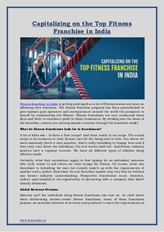 www.frantastic.in
Capitalizing on the Top Fitness
Franchise in India
Fitness franchise in India is getting prolonged as a lot of Entrepreneurs are keen on
affirming their franchise. The fitness franchise program has been premeditated to
give topmost gym operators and entrepreneurs around the world the prospects to
benefit by representing the Fitness. Fitness franchises are very communal these
days and there is enormous profit in these businesses. By striding into the shoes of
the franchise, owners are earning massive revenue through the franchise model.
What do fitness franchisors look for in franchisees?
A lot of folks ask - Is there a firm recipe? And there surely is no recipe. The actual
recipe is for someone to have factual care for the being next to him. You know, we
want somebody that’s a soul searcher, that’s really beholding to change lives and if
they truly care about the individual, the rest works itself out. And fitness industry
practice isn’t a topmost concern. We have all different types of abilities being
effective inside.
Certainly, what they necessitate, again, is that upkeep for an individual, someone
who truly wants to aid others on their voyage for fitness. Of course, what one
franchisor is beholding for may not entirely match up with the requirements of
another and a perfect franchisee for one franchise system may very fine be without
any former industry understanding. Prospective franchisees must, therefore,
endure open-minded to the opportunity of partnering with a company they didn’t
initially deliberate.
Added Revenue Streams
Exercise isn’t the individual thing fitness franchises can tear on. As cited above
when deliberating women-centric fitness franchises, many of these franchises
propose an assorted selection of services and products to meet the requirements of
 