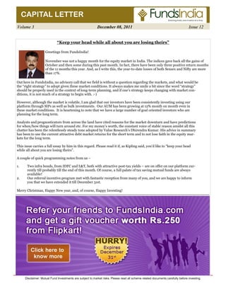 CAPITAL LETTER 
Volume 3 December 08, 2011 Issue 12 
“Keep your head while all about you are losing theirs” 
Greetings from FundsIndia! 
November was not a happy month for the equity market in India. The indices gave back all the gains of 
October and then some during this past month. In fact, there have been only three positive return months 
of the 11 months this year. And, as I write this, the year-to-date losses of both Sensex and Nifty are more 
than 17%. 
Out here in FundsIndia, no advisory call that we field is without a question regarding the markets, and what would be 
the “right strategy” to adopt given these market conditions. It always makes me smile a bit since the word “strategy” 
should be properly used in the context of long-term planning, and if one’s strategy keeps changing with market con-ditions, 
it is not much of a strategy to begin with. :-) 
However, although the market is volatile, I am glad that our investors have been consistently investing using our 
platform through SIPs as well as bulk investments. Our AUM has been growing at 12% month on month even in 
these market conditions. It is heartening to note that we have a large number of goal oriented investors who are 
planning for the long term. 
Analysts and prognosticators from across the land have cited reasons for the market downturn and have predictions 
for when/how things will turn around etc. For my money’s worth, the constant voice of stable reason amidst all this 
chatter has been the relentlessly steady tone adopted by Value Research’s Dhirendra Kumar. His advice in summary 
has been to use the current attractive debt market returns for the short term and to not lose faith in the equity mar-kets 
for the long term. 
This issue carries a full essay by him in this regard. Please read it if, as Kipling said, you’d like to “keep your head 
while all about you are losing theirs”. 
A couple of quick programming notes from us – 
1. Two infra bonds, from IDFC and L&T, both with attractive post-tax yields – are on offer on our platform cur-rently 
till probably till the end of this month. Of course, a full palate of tax saving mutual funds are always 
available! 
2. Our referral incentive program met with fantastic reception from many of you, and we are happy to inform 
you that we have extended it till December 31st. 
Merry Christmas, Happy New year, and, of course, Happy Investing! 
Disclaimer: Mutual Fund Investments are subject to market risks. Please read all scheme related documents carefully before investing. 
 