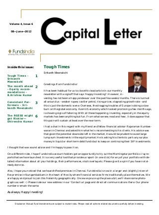 T h e m o n t h l y n e w s l e t t e r f r o m F u n d s I n d i a 
Tough Times 
Srikanth Meenakshi 
Greetings from FundsIndia! 
It has been habitual for us to close this lead article in our monthly 
newsletter with a signoff that says 'Happy Investing!'. However, in-vesting 
has not been a happy endeavor over the past few weeks/months. There is turmoil 
all around us - weaker rupee, costlier petrol, rising prices, stagnating growth rate - and 
this is just the domestic scene. Overseas, the dragging troubles of Europe is doing a slow 
burn on the global economy. Even US economy which looked promising a few months ago, 
is showing signs of faltering. With all these happening, investing, especially in the equity 
markets has been anything but fun. From what we see, read and hear, it does appear that 
this pain will sustain at least over the near term. 
I had a chat in this regard with my friend and fellow financial advisor Rajaraman Kumbes-waran 
in Chennai and asked him what he is recommending to his clients. His advice was 
that given the potential downside left in the market, it would be prudent to avoid large 
lump sum investments in the equity market. He is asking his clients to park any surplus 
money in liquid or short term debt funds but to keep on continuing their SIP investments. 
Volume 4, Issue 6 
08—June—2012 
Inside this issue: 
Tough Times - 
Sr ikanth 
Meenakshi 
1 
The month ahead 
- Equi ty recom-mendat 
ions - 
B.Kr ishna Kumar 
2 
Consis tent Per - 
formers - Sr i - 
kanth Meenakshi 
3 
The RGESS might 
get Riskier— 
Dhi rendra Kumar 
6 
I thought that was sound advice and I'm happy to pass it on. 
On a different note, I hope FundsIndia account holders got an opportunity to try out the Morningstar portfolio x-ray re-ports 
that we have launched. It is a very useful tool that provides a report (in one click) for any of your portfolio with de-tailed 
information about all your holdings, their performances, stock overlap etc. Please give it a spin if you have not al-ready 
done so. 
Also, I hope you noticed that we have shifted premises in Chennai. FundsIndia is now in a larger and (slightly) nicer of-fice 
premise in Nungambakkam in the heart of the city where financial services firms traditionally place themselves. We 
are happy and proud to join this fraternity geographically. Once we spruce up the place a bit, we'll share some photo-graphs 
as well :-) Please note our new address in our 'Contact us' page and direct all communications there. Our phone 
numbers remain the same. 
As always, Happy Investing! 
Disclaimer: Mutual Fund Investments are subject to market risks. Please read all scheme related documents carefully before investing. 
 