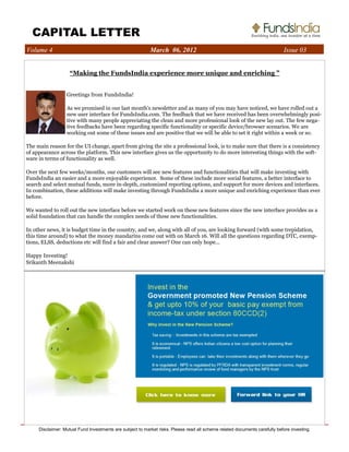 CAPITAL LETTER 
LETTER 
Volume 4 March 06, 2012 Issue 03 
“Making the FundsIndia experience more unique and enriching ” 
Greetings from FundsIndia! 
As we promised in our last month's newsletter and as many of you may have noticed, we have rolled out a 
new user interface for FundsIndia.com. The feedback that we have received has been overwhelmingly posi-tive 
with many people appreciating the clean and more professional look of the new lay out. The few nega-tive 
feedbacks have been regarding specific functionality or specific device/browser scenarios. We are 
working out some of these issues and are positive that we will be able to set it right within a week or so. 
The main reason for the UI change, apart from giving the site a professional look, is to make sure that there is a consistency 
of appearance across the platform. This new interface gives us the opportunity to do more interesting things with the soft-ware 
in terms of functionality as well. 
Over the next few weeks/months, our customers will see new features and functionalities that will make investing with 
FundsIndia an easier and a more enjoyable experience. Some of these include more social features, a better interface to 
search and select mutual funds, more in-depth, customized reporting options, and support for more devices and interfaces. 
In combination, these additions will make investing through FundsIndia a more unique and enriching experience than ever 
before. 
We wanted to roll out the new interface before we started work on these new features since the new interface provides us a 
solid foundation that can handle the complex needs of these new functionalities. 
In other news, it is budget time in the country, and we, along with all of you, are looking forward (with some trepidation, 
this time around) to what the money mandarins come out with on March 16. Will all the questions regarding DTC, exemp-tions, 
ELSS, deductions etc will find a fair and clear answer? One can only hope... 
Happy Investing! 
Srikanth Meenakshi 
Disclaimer: Mutual Fund Investments are subject to market risks. Please read all scheme related documents carefully before investing. 
 