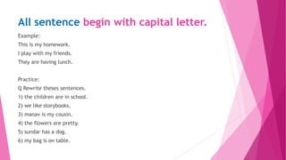 All sentence begin with capital letter.
Example:
This is my homework.
I play with my friends.
They are having lunch.
Practice:
Q Rewrite theses sentences.
1) the children are in school.
2) we like storybooks.
3) manav is my cousin.
4) the flowers are pretty.
5) sundar has a dog.
6) my bag is on table.
 