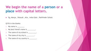 We begin the name of a person or a
place with capital letters.
 Eg, Manya , Pataudi , Alia , India Gate , Pathfinder School.
Q Fill in the blanks:
1. My name is ________
2. My best friend’s name is _________.
3. The name of my school is _________.
4. The name of my city is _________.
5. The name of my country is ________.
 