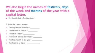 We also begin the names of festivals, days
of the week and months of the year with a
capital letter.
 Eg: Diwali , Holi , Sunday ,June.
Q Write the correct answer.
1. The day before Thursday - __________
2. The festival of colours - __________
3. The after Friday - ____________
4. The month before November - _________
5. The first month of the year - ___________
6. The festival of lights - ______________
 