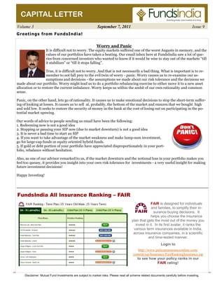 Volume 3 September 7, 2011 Issue 9 
Worry and Panic 
CAPITAL LETTER 
Greetings from FundsIndia! 
It is difficult not to worry. The equity markets suffered one of the worst Augusts in memory, and the 
values of our portfolios have taken a beating. Our email inbox here at FundsIndia saw a lot of que-ries 
from concerned investors who wanted to know if it would be wise to stay out of the markets “till 
it stabilizes” or “till it stops falling”. 
True, it is difficult not to worry. And that is not necessarily a bad thing. What is important is to re-member 
to not fall prey to the evil twin of worry - panic. Worry causes us to re-examine our as-sumptions 
and decisions - the assumptions we made about our risk tolerance and the decisions we 
made about our portfolio. Worry might lead us to do a portfolio rebalancing exercise to either move it to a new asset 
allocation or to restore the current imbalance. Worry keeps us within the ambit of our own rationality and common 
sense. 
Panic, on the other hand, lets go of rationality. It causes us to make emotional decisions to stop the short-term suffer-ing 
of looking at losses. It causes us to sell at, probably, the bottom of the market and ensures that we bought high 
and sold low. It seeks to restore the security of money in the bank at the cost of losing out on participating in the po-tential 
market upswing. 
Our words of advice to people sending us email have been the following: 
1. Redeeming now is not a good idea 
2. Stopping or pausing your SIP now (due to market downturn) is not a good idea 
3. It is never a bad time to start an SIP 
4. If you want to take advantage of the market weakness and make lump-sum investment, 
go for large-cap funds or equity oriented hybrid funds. 
5. If gold or debt portion of your portfolio have appreciated disproportionately in your port-folio, 
rebalance without hesitation. 
Also, as one of our advisor remarked to us, if the market downturn and the notional loss in your portfolio makes you 
feel too queasy, it provides you insight into your own risk tolerance for investments - a very useful insight for making 
future investment decisions! 
Happy Investing! 
FundsIndia All Insurance Ranking – FAIR 
FAIR is designed for individuals 
and families, to simplify their in-surance 
buying decisions. It 
helps you choose the insurance 
plan that gets the most out of the money you 
invest in it. In its first avatar, it ranks the 
various term insurances available in India, 
across insurance companies, in a scientific 
and time-tested manner. 
Login to 
http://www.pelicaninsuranceonline.com/ 
content/jsp/Insurance/FairRankingInsurance.jsp 
to see how your policy ranks in our 
FAIR rating! 
Disclaimer: Mutual Fund Investments are subject to market risks. Please read all scheme related documents carefully before investing. 
 